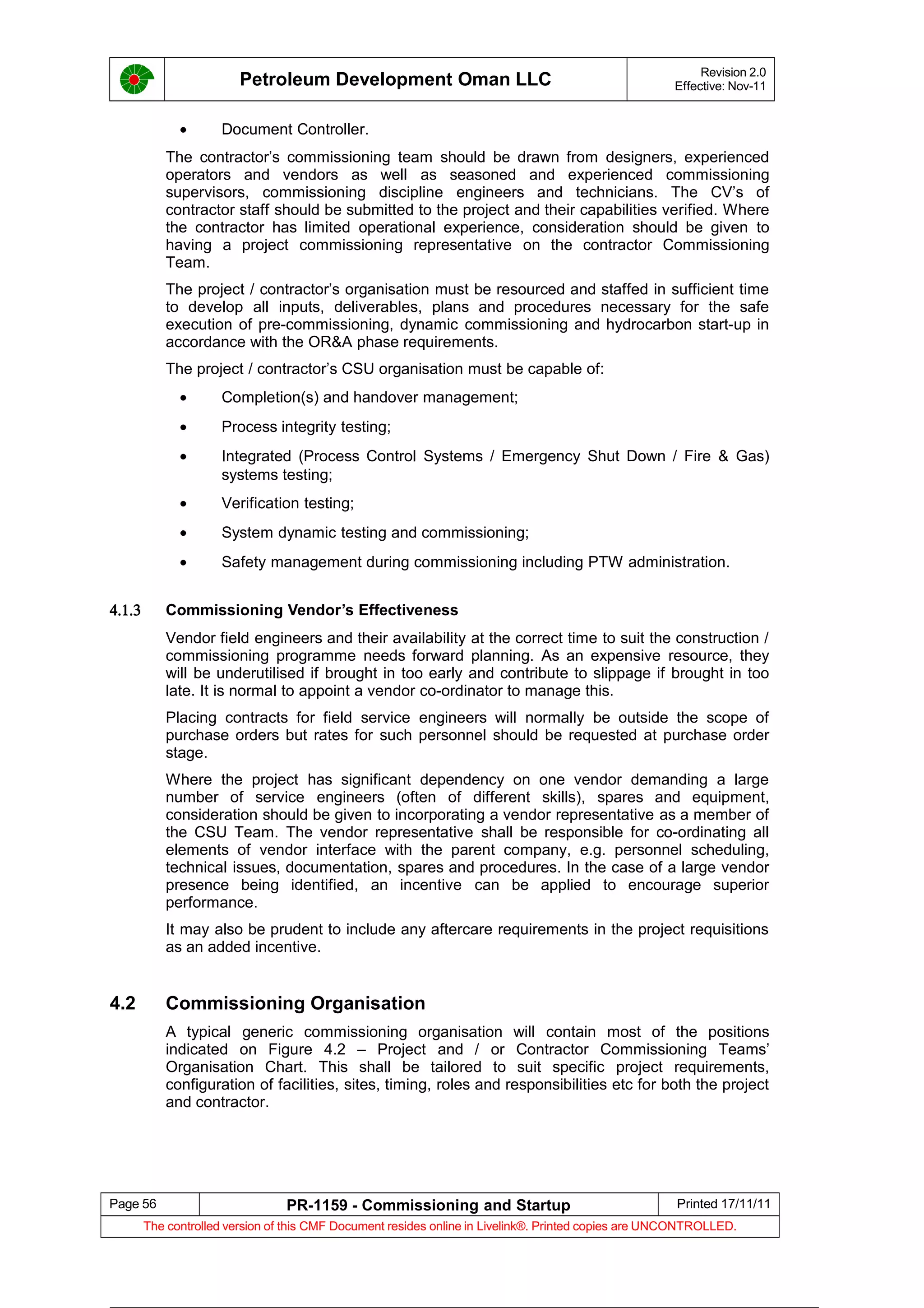 Petroleum Development Oman LLC Revision 2.0
Effective: Nov-11
• Document Controller.
The contractor’s commissioning team should be drawn from designers, experienced
operators and vendors as well as seasoned and experienced commissioning
supervisors, commissioning discipline engineers and technicians. The CV’s of
contractor staff should be submitted to the project and their capabilities verified. Where
the contractor has limited operational experience, consideration should be given to
having a project commissioning representative on the contractor Commissioning
Team.
The project / contractor’s organisation must be resourced and staffed in sufficient time
to develop all inputs, deliverables, plans and procedures necessary for the safe
execution of pre-commissioning, dynamic commissioning and hydrocarbon start-up in
accordance with the OR&A phase requirements.
The project / contractor’s CSU organisation must be capable of:
• Completion(s) and handover management;
• Process integrity testing;
• Integrated (Process Control Systems / Emergency Shut Down / Fire & Gas)
systems testing;
• Verification testing;
• System dynamic testing and commissioning;
• Safety management during commissioning including PTW administration.
4.1.3 Commissioning Vendor’s Effectiveness
Vendor field engineers and their availability at the correct time to suit the construction /
commissioning programme needs forward planning. As an expensive resource, they
will be underutilised if brought in too early and contribute to slippage if brought in too
late. It is normal to appoint a vendor co-ordinator to manage this.
Placing contracts for field service engineers will normally be outside the scope of
purchase orders but rates for such personnel should be requested at purchase order
stage.
Where the project has significant dependency on one vendor demanding a large
number of service engineers (often of different skills), spares and equipment,
consideration should be given to incorporating a vendor representative as a member of
the CSU Team. The vendor representative shall be responsible for co-ordinating all
elements of vendor interface with the parent company, e.g. personnel scheduling,
technical issues, documentation, spares and procedures. In the case of a large vendor
presence being identified, an incentive can be applied to encourage superior
performance.
It may also be prudent to include any aftercare requirements in the project requisitions
as an added incentive.
4.2 Commissioning Organisation
A typical generic commissioning organisation will contain most of the positions
indicated on Figure 4.2 – Project and / or Contractor Commissioning Teams’
Organisation Chart. This shall be tailored to suit specific project requirements,
configuration of facilities, sites, timing, roles and responsibilities etc for both the project
and contractor.
Page 56 PR-1159 - Commissioning and Startup Printed 17/11/11
The controlled version of this CMF Document resides online in Livelink®. Printed copies are UNCONTROLLED.
 