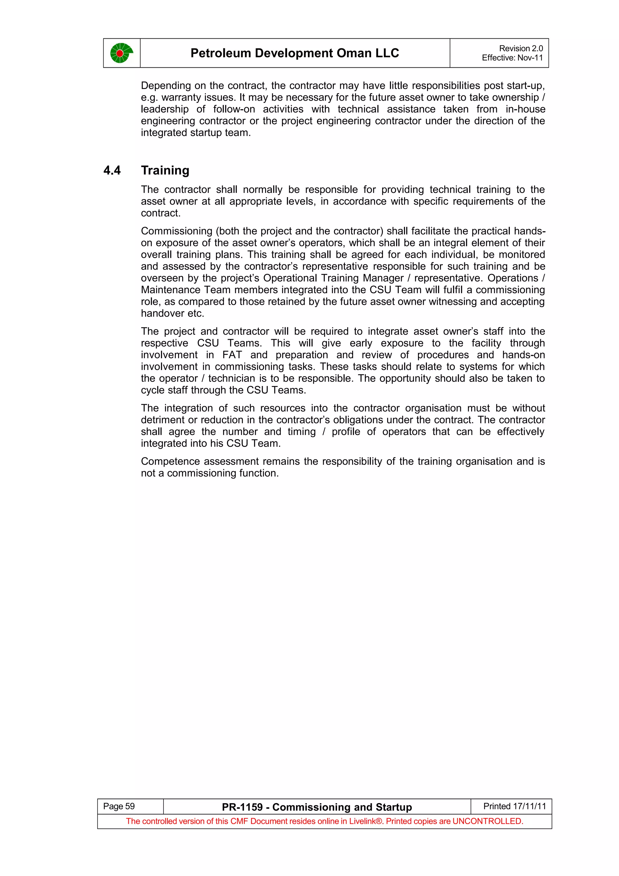 Petroleum Development Oman LLC Revision 2.0
Effective: Nov-11
Depending on the contract, the contractor may have little responsibilities post start-up,
e.g. warranty issues. It may be necessary for the future asset owner to take ownership /
leadership of follow-on activities with technical assistance taken from in-house
engineering contractor or the project engineering contractor under the direction of the
integrated startup team.
4.4 Training
The contractor shall normally be responsible for providing technical training to the
asset owner at all appropriate levels, in accordance with specific requirements of the
contract.
Commissioning (both the project and the contractor) shall facilitate the practical hands-
on exposure of the asset owner’s operators, which shall be an integral element of their
overall training plans. This training shall be agreed for each individual, be monitored
and assessed by the contractor’s representative responsible for such training and be
overseen by the project’s Operational Training Manager / representative. Operations /
Maintenance Team members integrated into the CSU Team will fulfil a commissioning
role, as compared to those retained by the future asset owner witnessing and accepting
handover etc.
The project and contractor will be required to integrate asset owner’s staff into the
respective CSU Teams. This will give early exposure to the facility through
involvement in FAT and preparation and review of procedures and hands-on
involvement in commissioning tasks. These tasks should relate to systems for which
the operator / technician is to be responsible. The opportunity should also be taken to
cycle staff through the CSU Teams.
The integration of such resources into the contractor organisation must be without
detriment or reduction in the contractor’s obligations under the contract. The contractor
shall agree the number and timing / profile of operators that can be effectively
integrated into his CSU Team.
Competence assessment remains the responsibility of the training organisation and is
not a commissioning function.
Page 59 PR-1159 - Commissioning and Startup Printed 17/11/11
The controlled version of this CMF Document resides online in Livelink®. Printed copies are UNCONTROLLED.
 