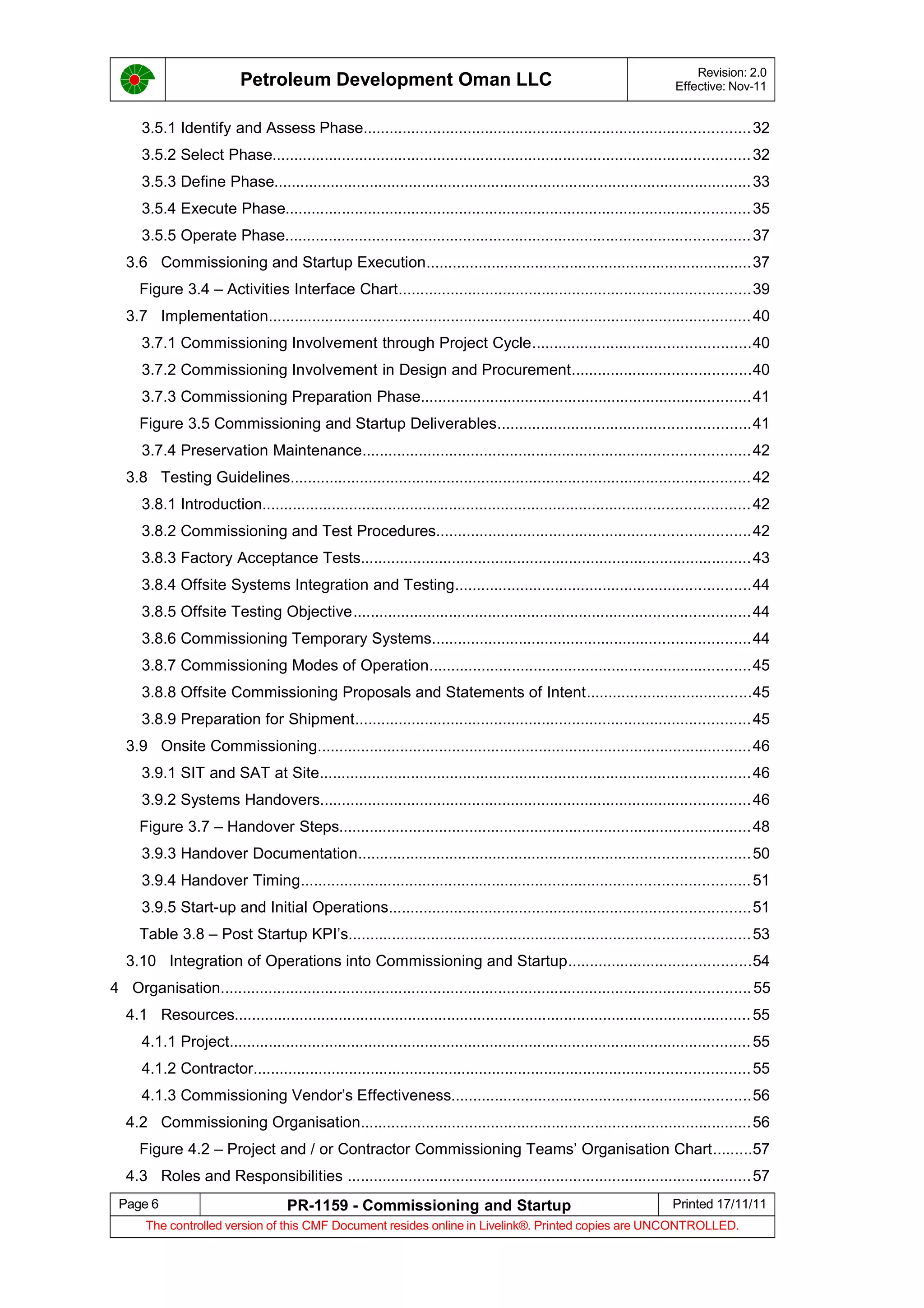 Petroleum Development Oman LLC Revision: 2.0
Effective: Nov-11
3.5.1 Identify and Assess Phase.........................................................................................32
3.5.2 Select Phase..............................................................................................................32
3.5.3 Define Phase..............................................................................................................33
3.5.4 Execute Phase...........................................................................................................35
3.5.5 Operate Phase...........................................................................................................37
3.6 Commissioning and Startup Execution...........................................................................37
Figure 3.4 – Activities Interface Chart.................................................................................39
3.7 Implementation...............................................................................................................40
3.7.1 Commissioning Involvement through Project Cycle..................................................40
3.7.2 Commissioning Involvement in Design and Procurement.........................................40
3.7.3 Commissioning Preparation Phase............................................................................41
Figure 3.5 Commissioning and Startup Deliverables..........................................................41
3.7.4 Preservation Maintenance.........................................................................................42
3.8 Testing Guidelines..........................................................................................................42
3.8.1 Introduction................................................................................................................42
3.8.2 Commissioning and Test Procedures........................................................................42
3.8.3 Factory Acceptance Tests..........................................................................................43
3.8.4 Offsite Systems Integration and Testing....................................................................44
3.8.5 Offsite Testing Objective...........................................................................................44
3.8.6 Commissioning Temporary Systems.........................................................................44
3.8.7 Commissioning Modes of Operation..........................................................................45
3.8.8 Offsite Commissioning Proposals and Statements of Intent......................................45
3.8.9 Preparation for Shipment...........................................................................................45
3.9 Onsite Commissioning....................................................................................................46
3.9.1 SIT and SAT at Site...................................................................................................46
3.9.2 Systems Handovers...................................................................................................46
Figure 3.7 – Handover Steps...............................................................................................48
3.9.3 Handover Documentation..........................................................................................50
3.9.4 Handover Timing.......................................................................................................51
3.9.5 Start-up and Initial Operations...................................................................................51
Table 3.8 – Post Startup KPI’s............................................................................................53
3.10 Integration of Operations into Commissioning and Startup..........................................54
4 Organisation..........................................................................................................................55
4.1 Resources.......................................................................................................................55
4.1.1 Project........................................................................................................................55
4.1.2 Contractor..................................................................................................................55
4.1.3 Commissioning Vendor’s Effectiveness.....................................................................56
4.2 Commissioning Organisation..........................................................................................56
Figure 4.2 – Project and / or Contractor Commissioning Teams’ Organisation Chart.........57
4.3 Roles and Responsibilities .............................................................................................57
Page 6 PR-1159 - Commissioning and Startup Printed 17/11/11
The controlled version of this CMF Document resides online in Livelink®. Printed copies are UNCONTROLLED.
 