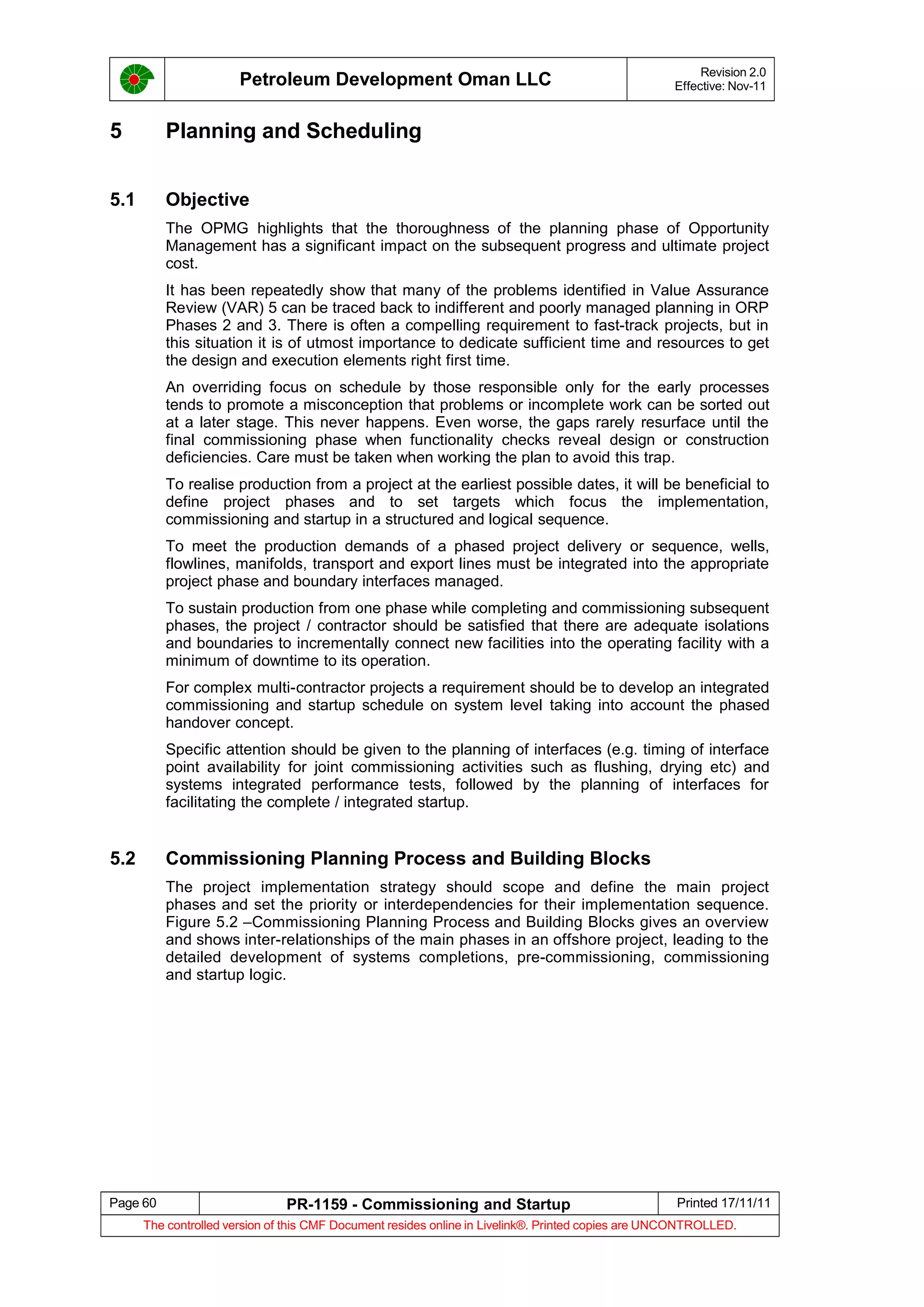 Petroleum Development Oman LLC Revision 2.0
Effective: Nov-11
5 Planning and Scheduling
5.1 Objective
The OPMG highlights that the thoroughness of the planning phase of Opportunity
Management has a significant impact on the subsequent progress and ultimate project
cost.
It has been repeatedly show that many of the problems identified in Value Assurance
Review (VAR) 5 can be traced back to indifferent and poorly managed planning in ORP
Phases 2 and 3. There is often a compelling requirement to fast-track projects, but in
this situation it is of utmost importance to dedicate sufficient time and resources to get
the design and execution elements right first time.
An overriding focus on schedule by those responsible only for the early processes
tends to promote a misconception that problems or incomplete work can be sorted out
at a later stage. This never happens. Even worse, the gaps rarely resurface until the
final commissioning phase when functionality checks reveal design or construction
deficiencies. Care must be taken when working the plan to avoid this trap.
To realise production from a project at the earliest possible dates, it will be beneficial to
define project phases and to set targets which focus the implementation,
commissioning and startup in a structured and logical sequence.
To meet the production demands of a phased project delivery or sequence, wells,
flowlines, manifolds, transport and export lines must be integrated into the appropriate
project phase and boundary interfaces managed.
To sustain production from one phase while completing and commissioning subsequent
phases, the project / contractor should be satisfied that there are adequate isolations
and boundaries to incrementally connect new facilities into the operating facility with a
minimum of downtime to its operation.
For complex multi-contractor projects a requirement should be to develop an integrated
commissioning and startup schedule on system level taking into account the phased
handover concept.
Specific attention should be given to the planning of interfaces (e.g. timing of interface
point availability for joint commissioning activities such as flushing, drying etc) and
systems integrated performance tests, followed by the planning of interfaces for
facilitating the complete / integrated startup.
5.2 Commissioning Planning Process and Building Blocks
The project implementation strategy should scope and define the main project
phases and set the priority or interdependencies for their implementation sequence.
Figure 5.2 –Commissioning Planning Process and Building Blocks gives an overview
and shows inter-relationships of the main phases in an offshore project, leading to the
detailed development of systems completions, pre-commissioning, commissioning
and startup logic.
Page 60 PR-1159 - Commissioning and Startup Printed 17/11/11
The controlled version of this CMF Document resides online in Livelink®. Printed copies are UNCONTROLLED.
 