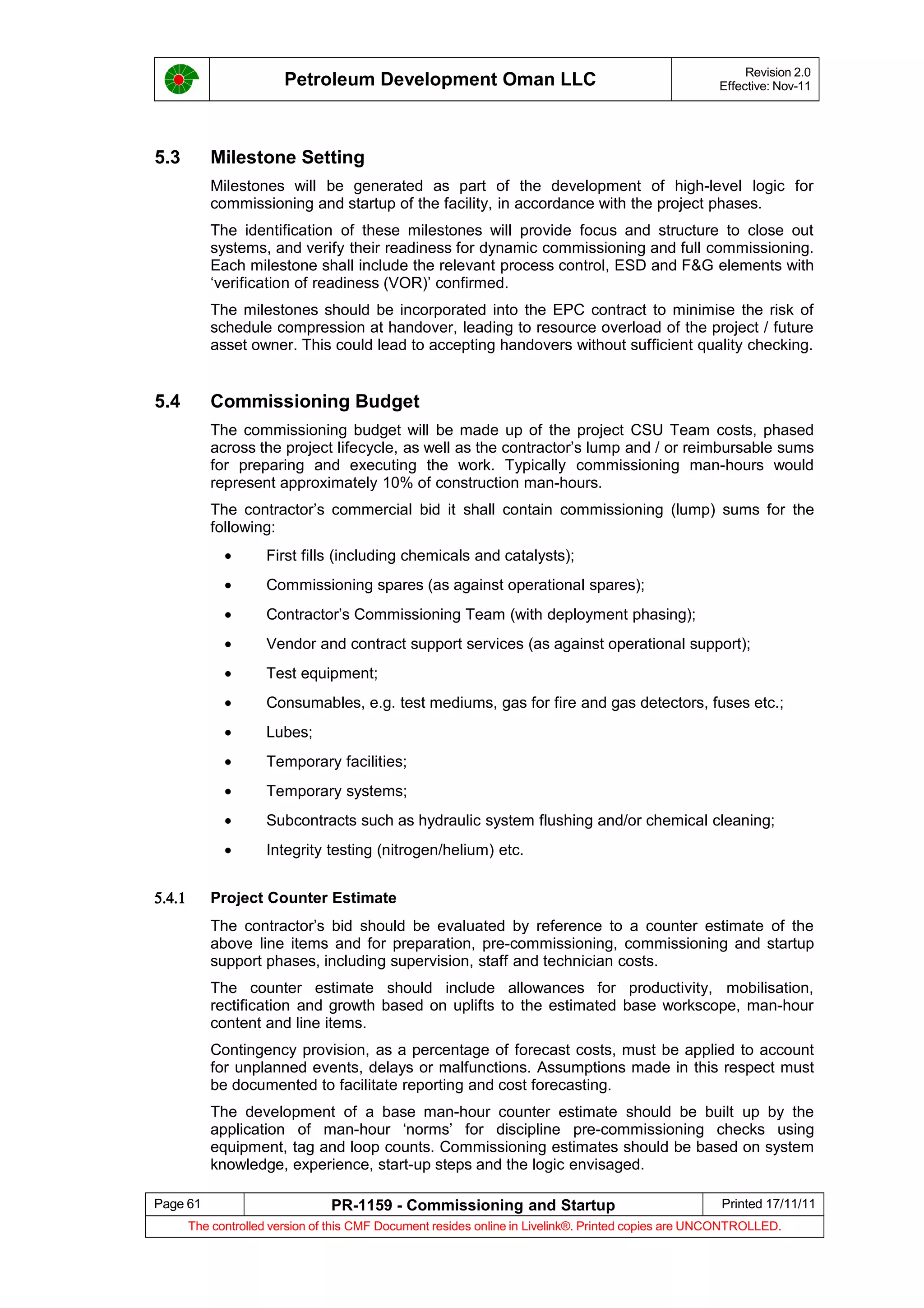 Petroleum Development Oman LLC Revision 2.0
Effective: Nov-11
5.3 Milestone Setting
Milestones will be generated as part of the development of high-level logic for
commissioning and startup of the facility, in accordance with the project phases.
The identification of these milestones will provide focus and structure to close out
systems, and verify their readiness for dynamic commissioning and full commissioning.
Each milestone shall include the relevant process control, ESD and F&G elements with
‘verification of readiness (VOR)’ confirmed.
The milestones should be incorporated into the EPC contract to minimise the risk of
schedule compression at handover, leading to resource overload of the project / future
asset owner. This could lead to accepting handovers without sufficient quality checking.
5.4 Commissioning Budget
The commissioning budget will be made up of the project CSU Team costs, phased
across the project lifecycle, as well as the contractor’s lump and / or reimbursable sums
for preparing and executing the work. Typically commissioning man-hours would
represent approximately 10% of construction man-hours.
The contractor’s commercial bid it shall contain commissioning (lump) sums for the
following:
• First fills (including chemicals and catalysts);
• Commissioning spares (as against operational spares);
• Contractor’s Commissioning Team (with deployment phasing);
• Vendor and contract support services (as against operational support);
• Test equipment;
• Consumables, e.g. test mediums, gas for fire and gas detectors, fuses etc.;
• Lubes;
• Temporary facilities;
• Temporary systems;
• Subcontracts such as hydraulic system flushing and/or chemical cleaning;
• Integrity testing (nitrogen/helium) etc.
5.4.1 Project Counter Estimate
The contractor’s bid should be evaluated by reference to a counter estimate of the
above line items and for preparation, pre-commissioning, commissioning and startup
support phases, including supervision, staff and technician costs.
The counter estimate should include allowances for productivity, mobilisation,
rectification and growth based on uplifts to the estimated base workscope, man-hour
content and line items.
Contingency provision, as a percentage of forecast costs, must be applied to account
for unplanned events, delays or malfunctions. Assumptions made in this respect must
be documented to facilitate reporting and cost forecasting.
The development of a base man-hour counter estimate should be built up by the
application of man-hour ‘norms’ for discipline pre-commissioning checks using
equipment, tag and loop counts. Commissioning estimates should be based on system
knowledge, experience, start-up steps and the logic envisaged.
Page 61 PR-1159 - Commissioning and Startup Printed 17/11/11
The controlled version of this CMF Document resides online in Livelink®. Printed copies are UNCONTROLLED.
 