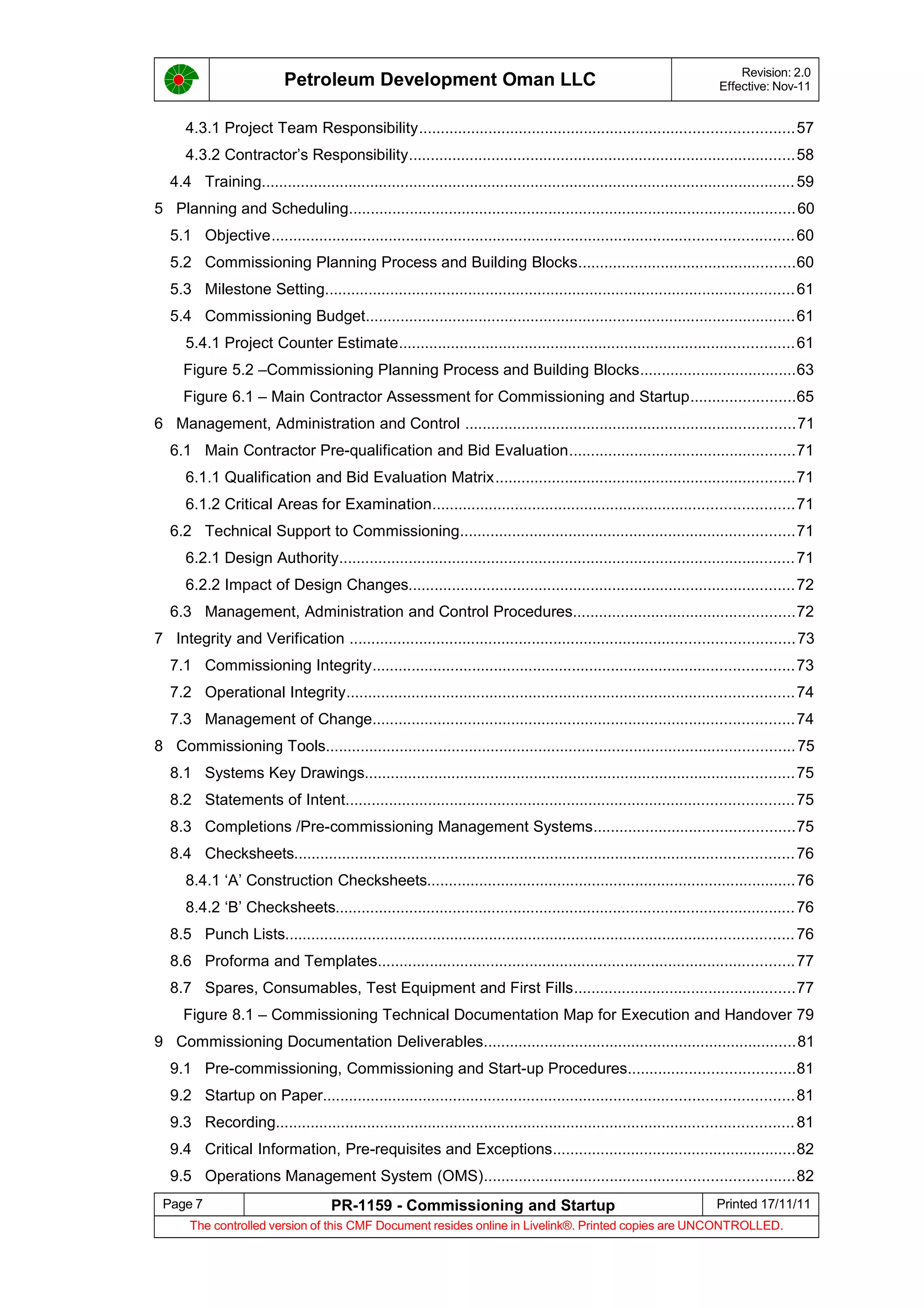 Petroleum Development Oman LLC Revision: 2.0
Effective: Nov-11
4.3.1 Project Team Responsibility......................................................................................57
4.3.2 Contractor’s Responsibility.........................................................................................58
4.4 Training...........................................................................................................................59
5 Planning and Scheduling.......................................................................................................60
5.1 Objective........................................................................................................................60
5.2 Commissioning Planning Process and Building Blocks..................................................60
5.3 Milestone Setting............................................................................................................61
5.4 Commissioning Budget...................................................................................................61
5.4.1 Project Counter Estimate...........................................................................................61
Figure 5.2 –Commissioning Planning Process and Building Blocks....................................63
Figure 6.1 – Main Contractor Assessment for Commissioning and Startup........................65
6 Management, Administration and Control ............................................................................71
6.1 Main Contractor Pre-qualification and Bid Evaluation....................................................71
6.1.1 Qualification and Bid Evaluation Matrix.....................................................................71
6.1.2 Critical Areas for Examination...................................................................................71
6.2 Technical Support to Commissioning.............................................................................71
6.2.1 Design Authority.........................................................................................................71
6.2.2 Impact of Design Changes.........................................................................................72
6.3 Management, Administration and Control Procedures...................................................72
7 Integrity and Verification ......................................................................................................73
7.1 Commissioning Integrity.................................................................................................73
7.2 Operational Integrity.......................................................................................................74
7.3 Management of Change.................................................................................................74
8 Commissioning Tools............................................................................................................75
8.1 Systems Key Drawings...................................................................................................75
8.2 Statements of Intent.......................................................................................................75
8.3 Completions /Pre-commissioning Management Systems..............................................75
8.4 Checksheets...................................................................................................................76
8.4.1 ‘A’ Construction Checksheets.....................................................................................76
8.4.2 ‘B’ Checksheets..........................................................................................................76
8.5 Punch Lists.....................................................................................................................76
8.6 Proforma and Templates................................................................................................77
8.7 Spares, Consumables, Test Equipment and First Fills...................................................77
Figure 8.1 – Commissioning Technical Documentation Map for Execution and Handover 79
9 Commissioning Documentation Deliverables........................................................................81
9.1 Pre-commissioning, Commissioning and Start-up Procedures......................................81
9.2 Startup on Paper............................................................................................................81
9.3 Recording.......................................................................................................................81
9.4 Critical Information, Pre-requisites and Exceptions........................................................82
9.5 Operations Management System (OMS).......................................................................82
Page 7 PR-1159 - Commissioning and Startup Printed 17/11/11
The controlled version of this CMF Document resides online in Livelink®. Printed copies are UNCONTROLLED.
 
