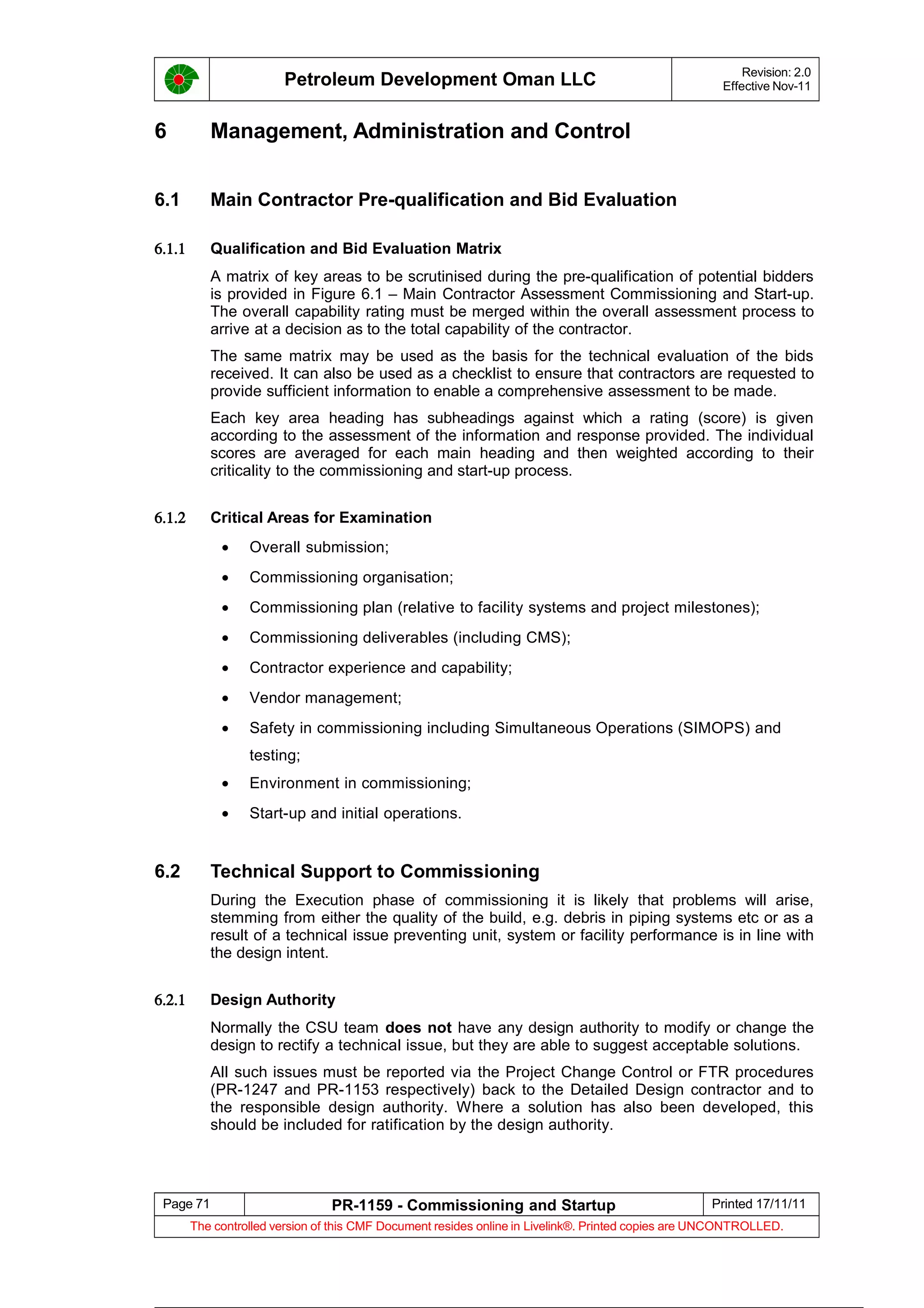 Petroleum Development Oman LLC Revision: 2.0
Effective Nov-11
6 Management, Administration and Control
6.1 Main Contractor Pre-qualification and Bid Evaluation
6.1.1 Qualification and Bid Evaluation Matrix
A matrix of key areas to be scrutinised during the pre-qualification of potential bidders
is provided in Figure 6.1 – Main Contractor Assessment Commissioning and Start-up.
The overall capability rating must be merged within the overall assessment process to
arrive at a decision as to the total capability of the contractor.
The same matrix may be used as the basis for the technical evaluation of the bids
received. It can also be used as a checklist to ensure that contractors are requested to
provide sufficient information to enable a comprehensive assessment to be made.
Each key area heading has subheadings against which a rating (score) is given
according to the assessment of the information and response provided. The individual
scores are averaged for each main heading and then weighted according to their
criticality to the commissioning and start-up process.
6.1.2 Critical Areas for Examination
• Overall submission;
• Commissioning organisation;
• Commissioning plan (relative to facility systems and project milestones);
• Commissioning deliverables (including CMS);
• Contractor experience and capability;
• Vendor management;
• Safety in commissioning including Simultaneous Operations (SIMOPS) and
testing;
• Environment in commissioning;
• Start-up and initial operations.
6.2 Technical Support to Commissioning
During the Execution phase of commissioning it is likely that problems will arise,
stemming from either the quality of the build, e.g. debris in piping systems etc or as a
result of a technical issue preventing unit, system or facility performance is in line with
the design intent.
6.2.1 Design Authority
Normally the CSU team does not have any design authority to modify or change the
design to rectify a technical issue, but they are able to suggest acceptable solutions.
All such issues must be reported via the Project Change Control or FTR procedures
(PR-1247 and PR-1153 respectively) back to the Detailed Design contractor and to
the responsible design authority. Where a solution has also been developed, this
should be included for ratification by the design authority.
Page 71 PR-1159 - Commissioning and Startup Printed 17/11/11
The controlled version of this CMF Document resides online in Livelink®. Printed copies are UNCONTROLLED.
 