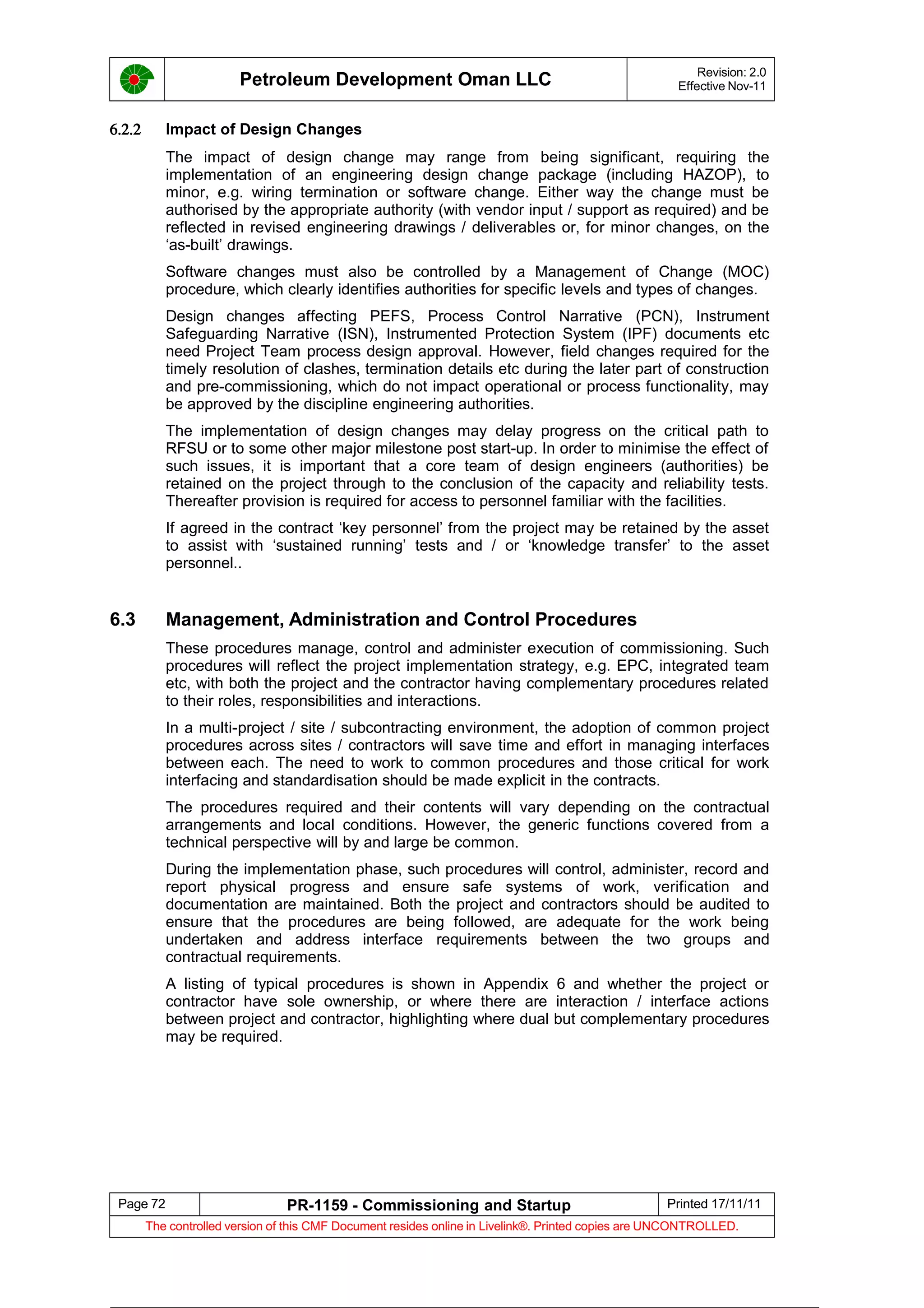 Petroleum Development Oman LLC Revision: 2.0
Effective Nov-11
6.2.2 Impact of Design Changes
The impact of design change may range from being significant, requiring the
implementation of an engineering design change package (including HAZOP), to
minor, e.g. wiring termination or software change. Either way the change must be
authorised by the appropriate authority (with vendor input / support as required) and be
reflected in revised engineering drawings / deliverables or, for minor changes, on the
‘as-built’ drawings.
Software changes must also be controlled by a Management of Change (MOC)
procedure, which clearly identifies authorities for specific levels and types of changes.
Design changes affecting PEFS, Process Control Narrative (PCN), Instrument
Safeguarding Narrative (ISN), Instrumented Protection System (IPF) documents etc
need Project Team process design approval. However, field changes required for the
timely resolution of clashes, termination details etc during the later part of construction
and pre-commissioning, which do not impact operational or process functionality, may
be approved by the discipline engineering authorities.
The implementation of design changes may delay progress on the critical path to
RFSU or to some other major milestone post start-up. In order to minimise the effect of
such issues, it is important that a core team of design engineers (authorities) be
retained on the project through to the conclusion of the capacity and reliability tests.
Thereafter provision is required for access to personnel familiar with the facilities.
If agreed in the contract ‘key personnel’ from the project may be retained by the asset
to assist with ‘sustained running’ tests and / or ‘knowledge transfer’ to the asset
personnel..
6.3 Management, Administration and Control Procedures
These procedures manage, control and administer execution of commissioning. Such
procedures will reflect the project implementation strategy, e.g. EPC, integrated team
etc, with both the project and the contractor having complementary procedures related
to their roles, responsibilities and interactions.
In a multi-project / site / subcontracting environment, the adoption of common project
procedures across sites / contractors will save time and effort in managing interfaces
between each. The need to work to common procedures and those critical for work
interfacing and standardisation should be made explicit in the contracts.
The procedures required and their contents will vary depending on the contractual
arrangements and local conditions. However, the generic functions covered from a
technical perspective will by and large be common.
During the implementation phase, such procedures will control, administer, record and
report physical progress and ensure safe systems of work, verification and
documentation are maintained. Both the project and contractors should be audited to
ensure that the procedures are being followed, are adequate for the work being
undertaken and address interface requirements between the two groups and
contractual requirements.
A listing of typical procedures is shown in Appendix 6 and whether the project or
contractor have sole ownership, or where there are interaction / interface actions
between project and contractor, highlighting where dual but complementary procedures
may be required.
Page 72 PR-1159 - Commissioning and Startup Printed 17/11/11
The controlled version of this CMF Document resides online in Livelink®. Printed copies are UNCONTROLLED.
 