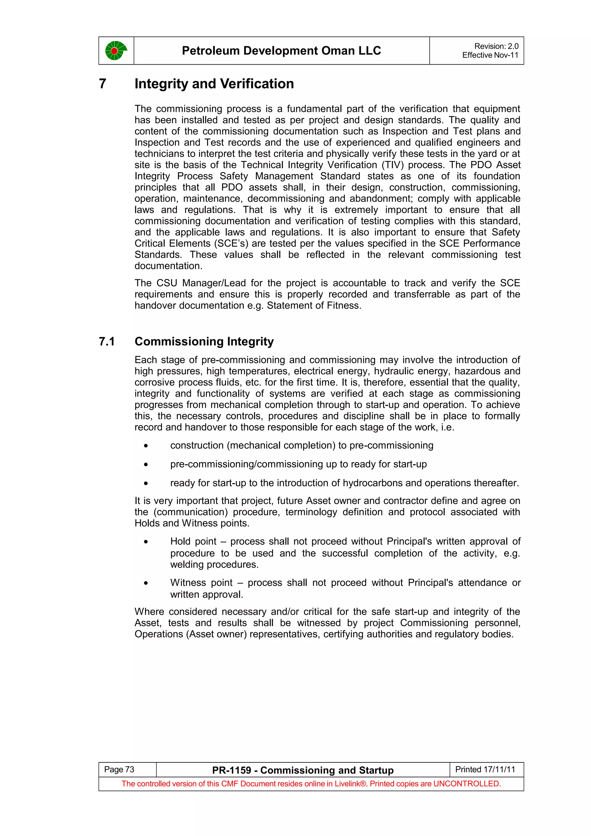 Petroleum Development Oman LLC Revision: 2.0
Effective Nov-11
7 Integrity and Verification
The commissioning process is a fundamental part of the verification that equipment
has been installed and tested as per project and design standards. The quality and
content of the commissioning documentation such as Inspection and Test plans and
Inspection and Test records and the use of experienced and qualified engineers and
technicians to interpret the test criteria and physically verify these tests in the yard or at
site is the basis of the Technical Integrity Verification (TIV) process. The PDO Asset
Integrity Process Safety Management Standard states as one of its foundation
principles that all PDO assets shall, in their design, construction, commissioning,
operation, maintenance, decommissioning and abandonment; comply with applicable
laws and regulations. That is why it is extremely important to ensure that all
commissioning documentation and verification of testing complies with this standard,
and the applicable laws and regulations. It is also important to ensure that Safety
Critical Elements (SCE’s) are tested per the values specified in the SCE Performance
Standards. These values shall be reflected in the relevant commissioning test
documentation.
The CSU Manager/Lead for the project is accountable to track and verify the SCE
requirements and ensure this is properly recorded and transferrable as part of the
handover documentation e.g. Statement of Fitness.
7.1 Commissioning Integrity
Each stage of pre-commissioning and commissioning may involve the introduction of
high pressures, high temperatures, electrical energy, hydraulic energy, hazardous and
corrosive process fluids, etc. for the first time. It is, therefore, essential that the quality,
integrity and functionality of systems are verified at each stage as commissioning
progresses from mechanical completion through to start-up and operation. To achieve
this, the necessary controls, procedures and discipline shall be in place to formally
record and handover to those responsible for each stage of the work, i.e.
• construction (mechanical completion) to pre-commissioning
• pre-commissioning/commissioning up to ready for start-up
• ready for start-up to the introduction of hydrocarbons and operations thereafter.
It is very important that project, future Asset owner and contractor define and agree on
the (communication) procedure, terminology definition and protocol associated with
Holds and Witness points.
• Hold point – process shall not proceed without Principal's written approval of
procedure to be used and the successful completion of the activity, e.g.
welding procedures.
• Witness point – process shall not proceed without Principal's attendance or
written approval.
Where considered necessary and/or critical for the safe start-up and integrity of the
Asset, tests and results shall be witnessed by project Commissioning personnel,
Operations (Asset owner) representatives, certifying authorities and regulatory bodies.
Page 73 PR-1159 - Commissioning and Startup Printed 17/11/11
The controlled version of this CMF Document resides online in Livelink®. Printed copies are UNCONTROLLED.
 