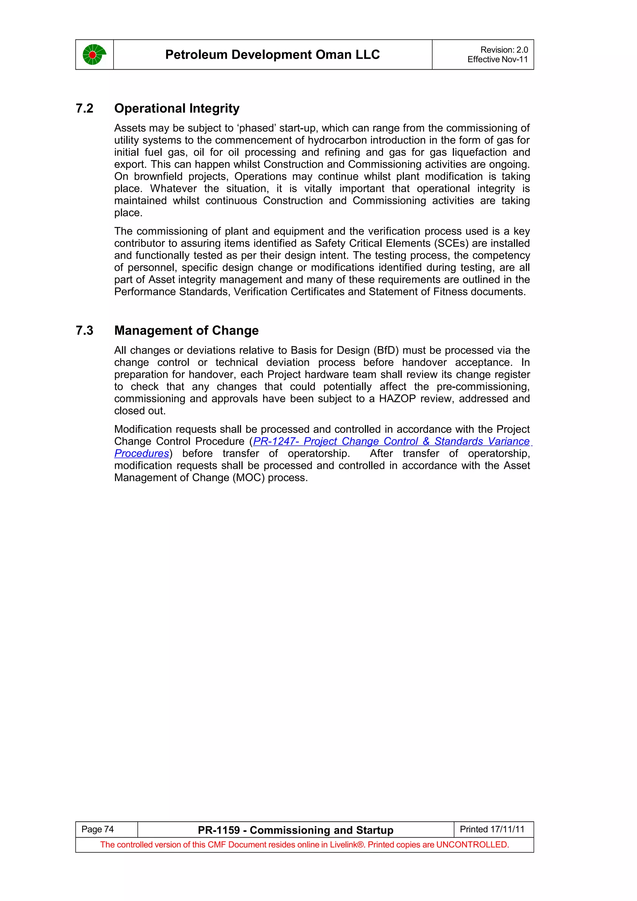 Petroleum Development Oman LLC Revision: 2.0
Effective Nov-11
7.2 Operational Integrity
Assets may be subject to ‘phased’ start-up, which can range from the commissioning of
utility systems to the commencement of hydrocarbon introduction in the form of gas for
initial fuel gas, oil for oil processing and refining and gas for gas liquefaction and
export. This can happen whilst Construction and Commissioning activities are ongoing.
On brownfield projects, Operations may continue whilst plant modification is taking
place. Whatever the situation, it is vitally important that operational integrity is
maintained whilst continuous Construction and Commissioning activities are taking
place.
The commissioning of plant and equipment and the verification process used is a key
contributor to assuring items identified as Safety Critical Elements (SCEs) are installed
and functionally tested as per their design intent. The testing process, the competency
of personnel, specific design change or modifications identified during testing, are all
part of Asset integrity management and many of these requirements are outlined in the
Performance Standards, Verification Certificates and Statement of Fitness documents.
7.3 Management of Change
All changes or deviations relative to Basis for Design (BfD) must be processed via the
change control or technical deviation process before handover acceptance. In
preparation for handover, each Project hardware team shall review its change register
to check that any changes that could potentially affect the pre-commissioning,
commissioning and approvals have been subject to a HAZOP review, addressed and
closed out.
Modification requests shall be processed and controlled in accordance with the Project
Change Control Procedure (PR-1247- Project Change Control & Standards Variance
Procedures) before transfer of operatorship. After transfer of operatorship,
modification requests shall be processed and controlled in accordance with the Asset
Management of Change (MOC) process.
Page 74 PR-1159 - Commissioning and Startup Printed 17/11/11
The controlled version of this CMF Document resides online in Livelink®. Printed copies are UNCONTROLLED.
 
