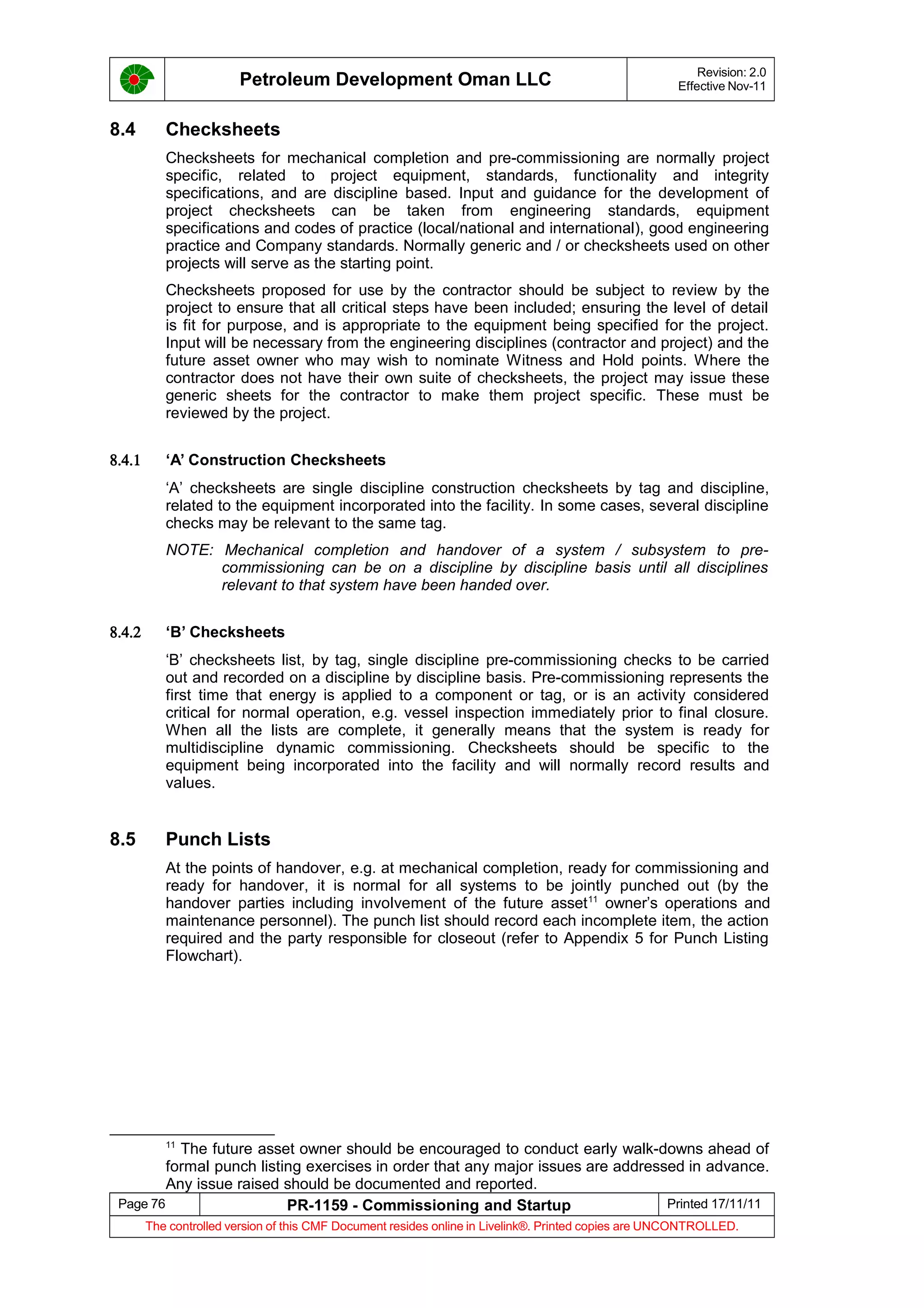 Petroleum Development Oman LLC Revision: 2.0
Effective Nov-11
8.4 Checksheets
Checksheets for mechanical completion and pre-commissioning are normally project
specific, related to project equipment, standards, functionality and integrity
specifications, and are discipline based. Input and guidance for the development of
project checksheets can be taken from engineering standards, equipment
specifications and codes of practice (local/national and international), good engineering
practice and Company standards. Normally generic and / or checksheets used on other
projects will serve as the starting point.
Checksheets proposed for use by the contractor should be subject to review by the
project to ensure that all critical steps have been included; ensuring the level of detail
is fit for purpose, and is appropriate to the equipment being specified for the project.
Input will be necessary from the engineering disciplines (contractor and project) and the
future asset owner who may wish to nominate Witness and Hold points. Where the
contractor does not have their own suite of checksheets, the project may issue these
generic sheets for the contractor to make them project specific. These must be
reviewed by the project.
8.4.1 ‘A’ Construction Checksheets
‘A’ checksheets are single discipline construction checksheets by tag and discipline,
related to the equipment incorporated into the facility. In some cases, several discipline
checks may be relevant to the same tag.
NOTE: Mechanical completion and handover of a system / subsystem to pre-
commissioning can be on a discipline by discipline basis until all disciplines
relevant to that system have been handed over.
8.4.2 ‘B’ Checksheets
‘B’ checksheets list, by tag, single discipline pre-commissioning checks to be carried
out and recorded on a discipline by discipline basis. Pre-commissioning represents the
first time that energy is applied to a component or tag, or is an activity considered
critical for normal operation, e.g. vessel inspection immediately prior to final closure.
When all the lists are complete, it generally means that the system is ready for
multidiscipline dynamic commissioning. Checksheets should be specific to the
equipment being incorporated into the facility and will normally record results and
values.
8.5 Punch Lists
At the points of handover, e.g. at mechanical completion, ready for commissioning and
ready for handover, it is normal for all systems to be jointly punched out (by the
handover parties including involvement of the future asset11
owner’s operations and
maintenance personnel). The punch list should record each incomplete item, the action
required and the party responsible for closeout (refer to Appendix 5 for Punch Listing
Flowchart).
11
The future asset owner should be encouraged to conduct early walk-downs ahead of
formal punch listing exercises in order that any major issues are addressed in advance.
Any issue raised should be documented and reported.
Page 76 PR-1159 - Commissioning and Startup Printed 17/11/11
The controlled version of this CMF Document resides online in Livelink®. Printed copies are UNCONTROLLED.
 