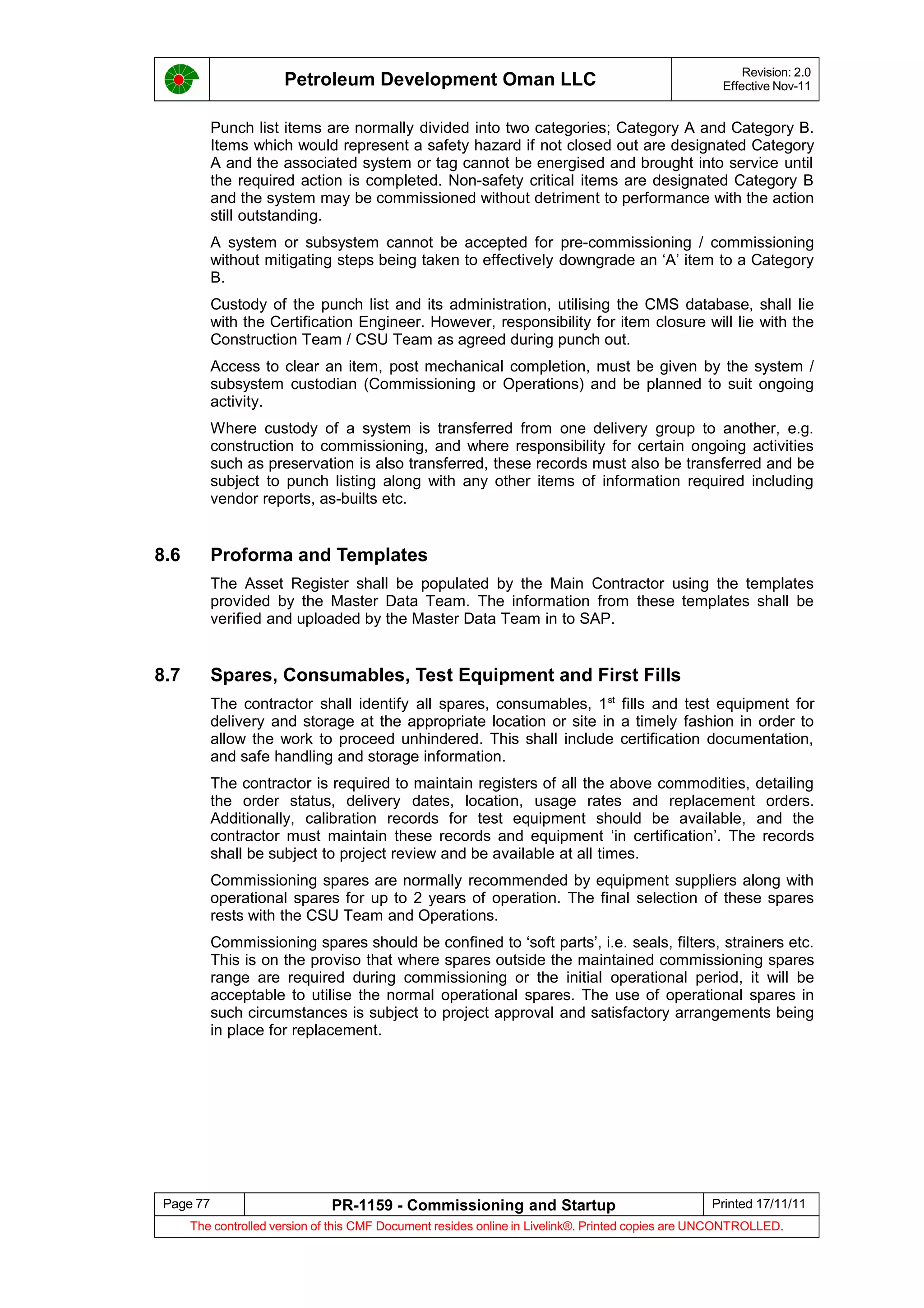Petroleum Development Oman LLC Revision: 2.0
Effective Nov-11
Punch list items are normally divided into two categories; Category A and Category B.
Items which would represent a safety hazard if not closed out are designated Category
A and the associated system or tag cannot be energised and brought into service until
the required action is completed. Non-safety critical items are designated Category B
and the system may be commissioned without detriment to performance with the action
still outstanding.
A system or subsystem cannot be accepted for pre-commissioning / commissioning
without mitigating steps being taken to effectively downgrade an ‘A’ item to a Category
B.
Custody of the punch list and its administration, utilising the CMS database, shall lie
with the Certification Engineer. However, responsibility for item closure will lie with the
Construction Team / CSU Team as agreed during punch out.
Access to clear an item, post mechanical completion, must be given by the system /
subsystem custodian (Commissioning or Operations) and be planned to suit ongoing
activity.
Where custody of a system is transferred from one delivery group to another, e.g.
construction to commissioning, and where responsibility for certain ongoing activities
such as preservation is also transferred, these records must also be transferred and be
subject to punch listing along with any other items of information required including
vendor reports, as-builts etc.
8.6 Proforma and Templates
The Asset Register shall be populated by the Main Contractor using the templates
provided by the Master Data Team. The information from these templates shall be
verified and uploaded by the Master Data Team in to SAP.
8.7 Spares, Consumables, Test Equipment and First Fills
The contractor shall identify all spares, consumables, 1st
fills and test equipment for
delivery and storage at the appropriate location or site in a timely fashion in order to
allow the work to proceed unhindered. This shall include certification documentation,
and safe handling and storage information.
The contractor is required to maintain registers of all the above commodities, detailing
the order status, delivery dates, location, usage rates and replacement orders.
Additionally, calibration records for test equipment should be available, and the
contractor must maintain these records and equipment ‘in certification’. The records
shall be subject to project review and be available at all times.
Commissioning spares are normally recommended by equipment suppliers along with
operational spares for up to 2 years of operation. The final selection of these spares
rests with the CSU Team and Operations.
Commissioning spares should be confined to ‘soft parts’, i.e. seals, filters, strainers etc.
This is on the proviso that where spares outside the maintained commissioning spares
range are required during commissioning or the initial operational period, it will be
acceptable to utilise the normal operational spares. The use of operational spares in
such circumstances is subject to project approval and satisfactory arrangements being
in place for replacement.
Page 77 PR-1159 - Commissioning and Startup Printed 17/11/11
The controlled version of this CMF Document resides online in Livelink®. Printed copies are UNCONTROLLED.
 