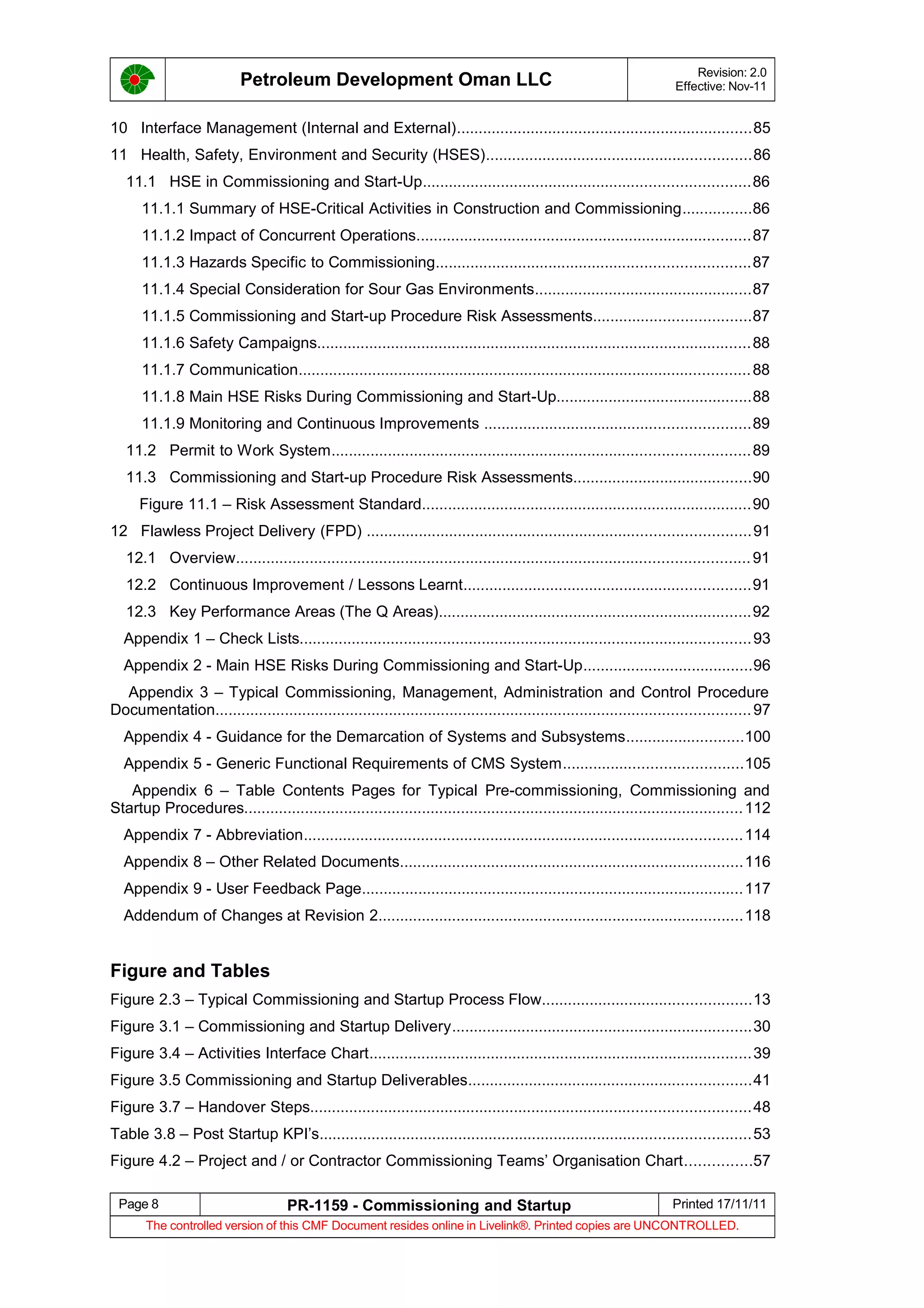 Petroleum Development Oman LLC Revision: 2.0
Effective: Nov-11
10 Interface Management (Internal and External)....................................................................85
11 Health, Safety, Environment and Security (HSES).............................................................86
11.1 HSE in Commissioning and Start-Up...........................................................................86
11.1.1 Summary of HSE-Critical Activities in Construction and Commissioning................86
11.1.2 Impact of Concurrent Operations.............................................................................87
11.1.3 Hazards Specific to Commissioning........................................................................87
11.1.4 Special Consideration for Sour Gas Environments..................................................87
11.1.5 Commissioning and Start-up Procedure Risk Assessments....................................87
11.1.6 Safety Campaigns....................................................................................................88
11.1.7 Communication........................................................................................................88
11.1.8 Main HSE Risks During Commissioning and Start-Up.............................................88
11.1.9 Monitoring and Continuous Improvements .............................................................89
11.2 Permit to Work System................................................................................................89
11.3 Commissioning and Start-up Procedure Risk Assessments.........................................90
Figure 11.1 – Risk Assessment Standard............................................................................90
12 Flawless Project Delivery (FPD) ........................................................................................91
12.1 Overview......................................................................................................................91
12.2 Continuous Improvement / Lessons Learnt..................................................................91
12.3 Key Performance Areas (The Q Areas)........................................................................92
Appendix 1 – Check Lists........................................................................................................93
Appendix 2 - Main HSE Risks During Commissioning and Start-Up.......................................96
Appendix 3 – Typical Commissioning, Management, Administration and Control Procedure
Documentation...........................................................................................................................97
Appendix 4 - Guidance for the Demarcation of Systems and Subsystems...........................100
Appendix 5 - Generic Functional Requirements of CMS System.........................................105
Appendix 6 – Table Contents Pages for Typical Pre-commissioning, Commissioning and
Startup Procedures...................................................................................................................112
Appendix 7 - Abbreviation.....................................................................................................114
Appendix 8 – Other Related Documents...............................................................................116
Appendix 9 - User Feedback Page........................................................................................117
Addendum of Changes at Revision 2....................................................................................118
Figure and Tables
Figure 2.3 – Typical Commissioning and Startup Process Flow................................................13
Figure 3.1 – Commissioning and Startup Delivery.....................................................................30
Figure 3.4 – Activities Interface Chart........................................................................................39
Figure 3.5 Commissioning and Startup Deliverables.................................................................41
Figure 3.7 – Handover Steps.....................................................................................................48
Table 3.8 – Post Startup KPI’s...................................................................................................53
Figure 4.2 – Project and / or Contractor Commissioning Teams’ Organisation Chart...............57
Page 8 PR-1159 - Commissioning and Startup Printed 17/11/11
The controlled version of this CMF Document resides online in Livelink®. Printed copies are UNCONTROLLED.
 