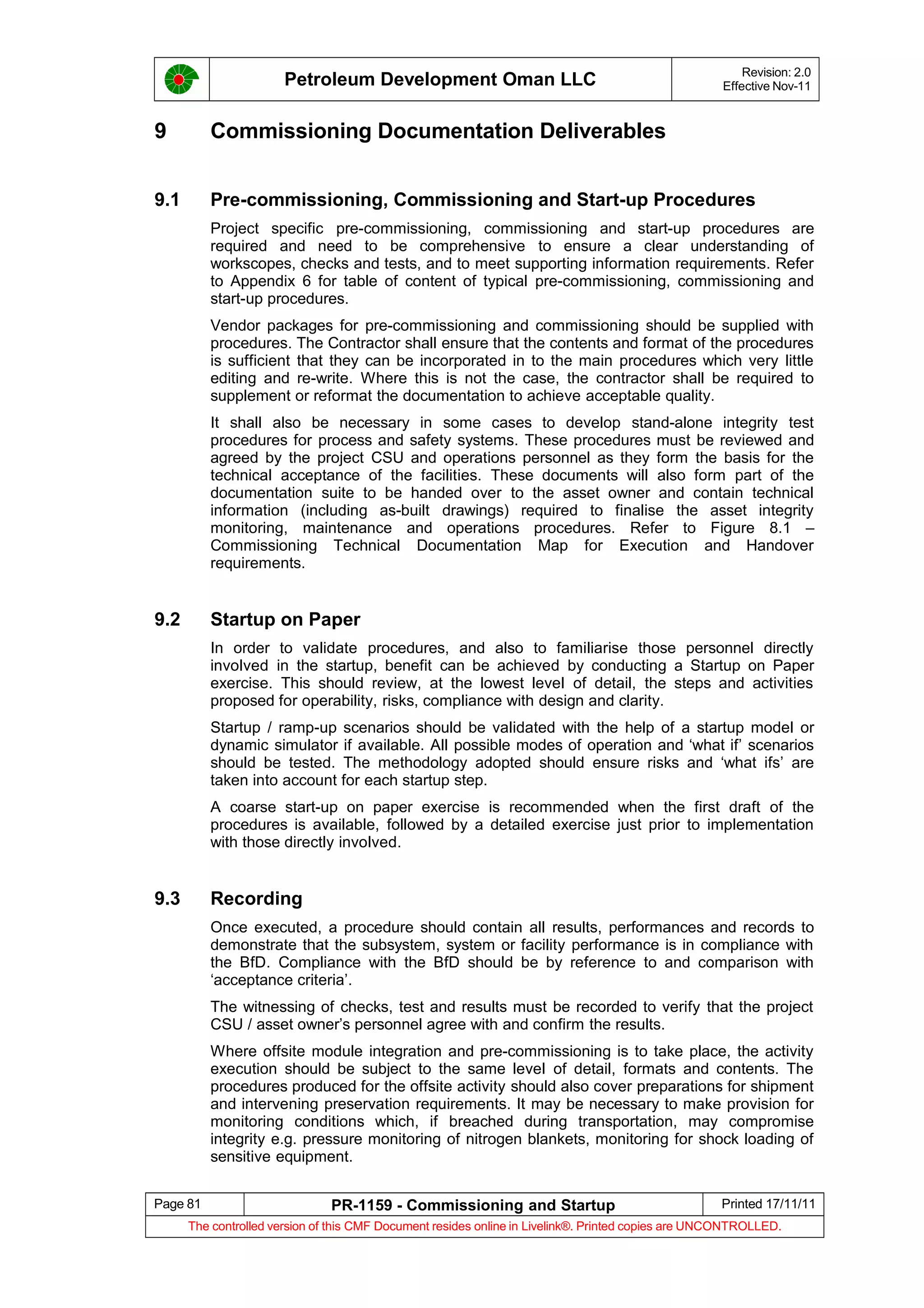 Petroleum Development Oman LLC Revision: 2.0
Effective Nov-11
9 Commissioning Documentation Deliverables
9.1 Pre-commissioning, Commissioning and Start-up Procedures
Project specific pre-commissioning, commissioning and start-up procedures are
required and need to be comprehensive to ensure a clear understanding of
workscopes, checks and tests, and to meet supporting information requirements. Refer
to Appendix 6 for table of content of typical pre-commissioning, commissioning and
start-up procedures.
Vendor packages for pre-commissioning and commissioning should be supplied with
procedures. The Contractor shall ensure that the contents and format of the procedures
is sufficient that they can be incorporated in to the main procedures which very little
editing and re-write. Where this is not the case, the contractor shall be required to
supplement or reformat the documentation to achieve acceptable quality.
It shall also be necessary in some cases to develop stand-alone integrity test
procedures for process and safety systems. These procedures must be reviewed and
agreed by the project CSU and operations personnel as they form the basis for the
technical acceptance of the facilities. These documents will also form part of the
documentation suite to be handed over to the asset owner and contain technical
information (including as-built drawings) required to finalise the asset integrity
monitoring, maintenance and operations procedures. Refer to Figure 8.1 –
Commissioning Technical Documentation Map for Execution and Handover
requirements.
9.2 Startup on Paper
In order to validate procedures, and also to familiarise those personnel directly
involved in the startup, benefit can be achieved by conducting a Startup on Paper
exercise. This should review, at the lowest level of detail, the steps and activities
proposed for operability, risks, compliance with design and clarity.
Startup / ramp-up scenarios should be validated with the help of a startup model or
dynamic simulator if available. All possible modes of operation and ‘what if’ scenarios
should be tested. The methodology adopted should ensure risks and ‘what ifs’ are
taken into account for each startup step.
A coarse start-up on paper exercise is recommended when the first draft of the
procedures is available, followed by a detailed exercise just prior to implementation
with those directly involved.
9.3 Recording
Once executed, a procedure should contain all results, performances and records to
demonstrate that the subsystem, system or facility performance is in compliance with
the BfD. Compliance with the BfD should be by reference to and comparison with
‘acceptance criteria’.
The witnessing of checks, test and results must be recorded to verify that the project
CSU / asset owner’s personnel agree with and confirm the results.
Where offsite module integration and pre-commissioning is to take place, the activity
execution should be subject to the same level of detail, formats and contents. The
procedures produced for the offsite activity should also cover preparations for shipment
and intervening preservation requirements. It may be necessary to make provision for
monitoring conditions which, if breached during transportation, may compromise
integrity e.g. pressure monitoring of nitrogen blankets, monitoring for shock loading of
sensitive equipment.
Page 81 PR-1159 - Commissioning and Startup Printed 17/11/11
The controlled version of this CMF Document resides online in Livelink®. Printed copies are UNCONTROLLED.
 