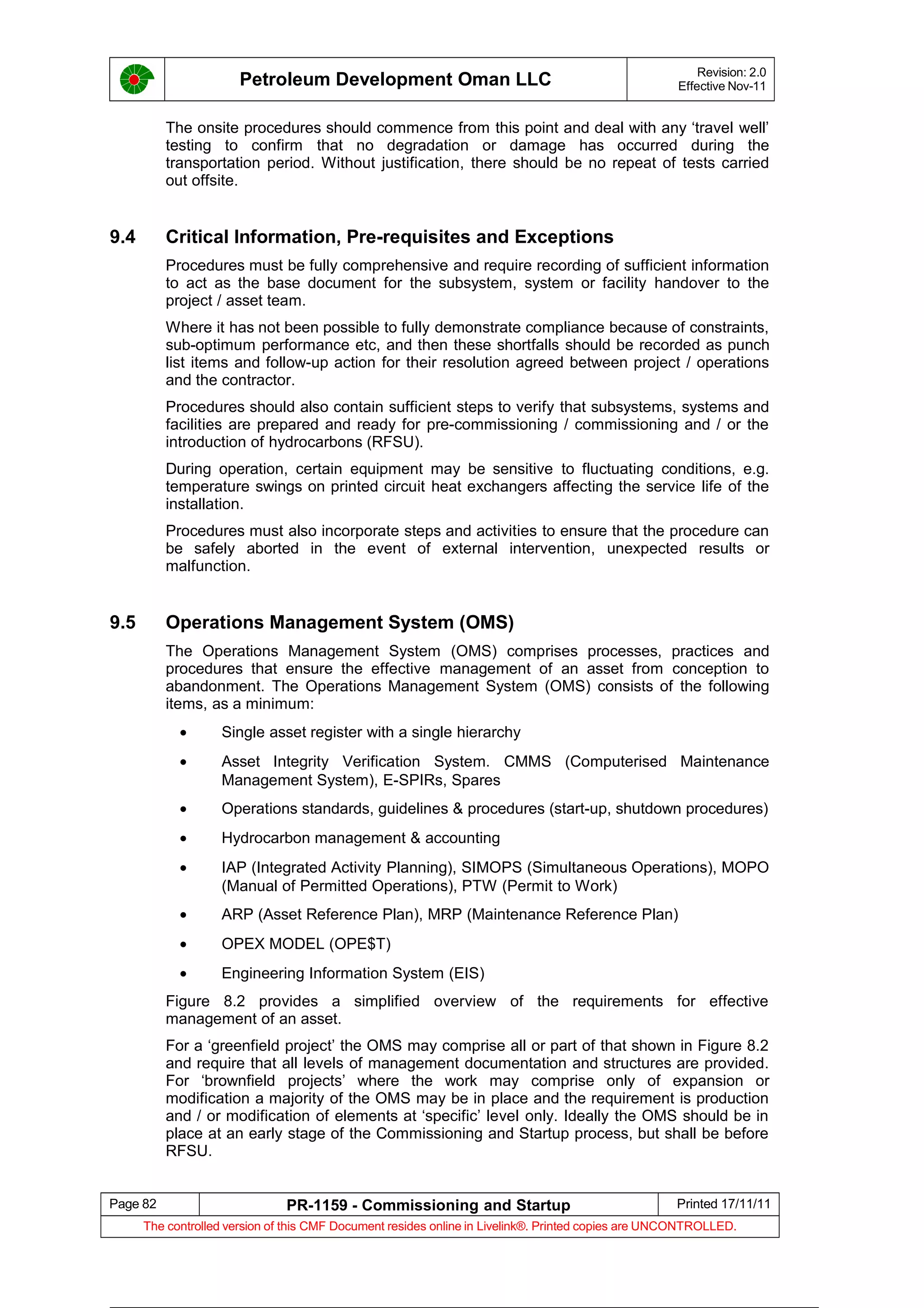 Petroleum Development Oman LLC Revision: 2.0
Effective Nov-11
The onsite procedures should commence from this point and deal with any ‘travel well’
testing to confirm that no degradation or damage has occurred during the
transportation period. Without justification, there should be no repeat of tests carried
out offsite.
9.4 Critical Information, Pre-requisites and Exceptions
Procedures must be fully comprehensive and require recording of sufficient information
to act as the base document for the subsystem, system or facility handover to the
project / asset team.
Where it has not been possible to fully demonstrate compliance because of constraints,
sub-optimum performance etc, and then these shortfalls should be recorded as punch
list items and follow-up action for their resolution agreed between project / operations
and the contractor.
Procedures should also contain sufficient steps to verify that subsystems, systems and
facilities are prepared and ready for pre-commissioning / commissioning and / or the
introduction of hydrocarbons (RFSU).
During operation, certain equipment may be sensitive to fluctuating conditions, e.g.
temperature swings on printed circuit heat exchangers affecting the service life of the
installation.
Procedures must also incorporate steps and activities to ensure that the procedure can
be safely aborted in the event of external intervention, unexpected results or
malfunction.
9.5 Operations Management System (OMS)
The Operations Management System (OMS) comprises processes, practices and
procedures that ensure the effective management of an asset from conception to
abandonment. The Operations Management System (OMS) consists of the following
items, as a minimum:
• Single asset register with a single hierarchy
• Asset Integrity Verification System. CMMS (Computerised Maintenance
Management System), E-SPIRs, Spares
• Operations standards, guidelines & procedures (start-up, shutdown procedures)
• Hydrocarbon management & accounting
• IAP (Integrated Activity Planning), SIMOPS (Simultaneous Operations), MOPO
(Manual of Permitted Operations), PTW (Permit to Work)
• ARP (Asset Reference Plan), MRP (Maintenance Reference Plan)
• OPEX MODEL (OPE$T)
• Engineering Information System (EIS)
Figure 8.2 provides a simplified overview of the requirements for effective
management of an asset.
For a ‘greenfield project’ the OMS may comprise all or part of that shown in Figure 8.2
and require that all levels of management documentation and structures are provided.
For ‘brownfield projects’ where the work may comprise only of expansion or
modification a majority of the OMS may be in place and the requirement is production
and / or modification of elements at ‘specific’ level only. Ideally the OMS should be in
place at an early stage of the Commissioning and Startup process, but shall be before
RFSU.
Page 82 PR-1159 - Commissioning and Startup Printed 17/11/11
The controlled version of this CMF Document resides online in Livelink®. Printed copies are UNCONTROLLED.
 