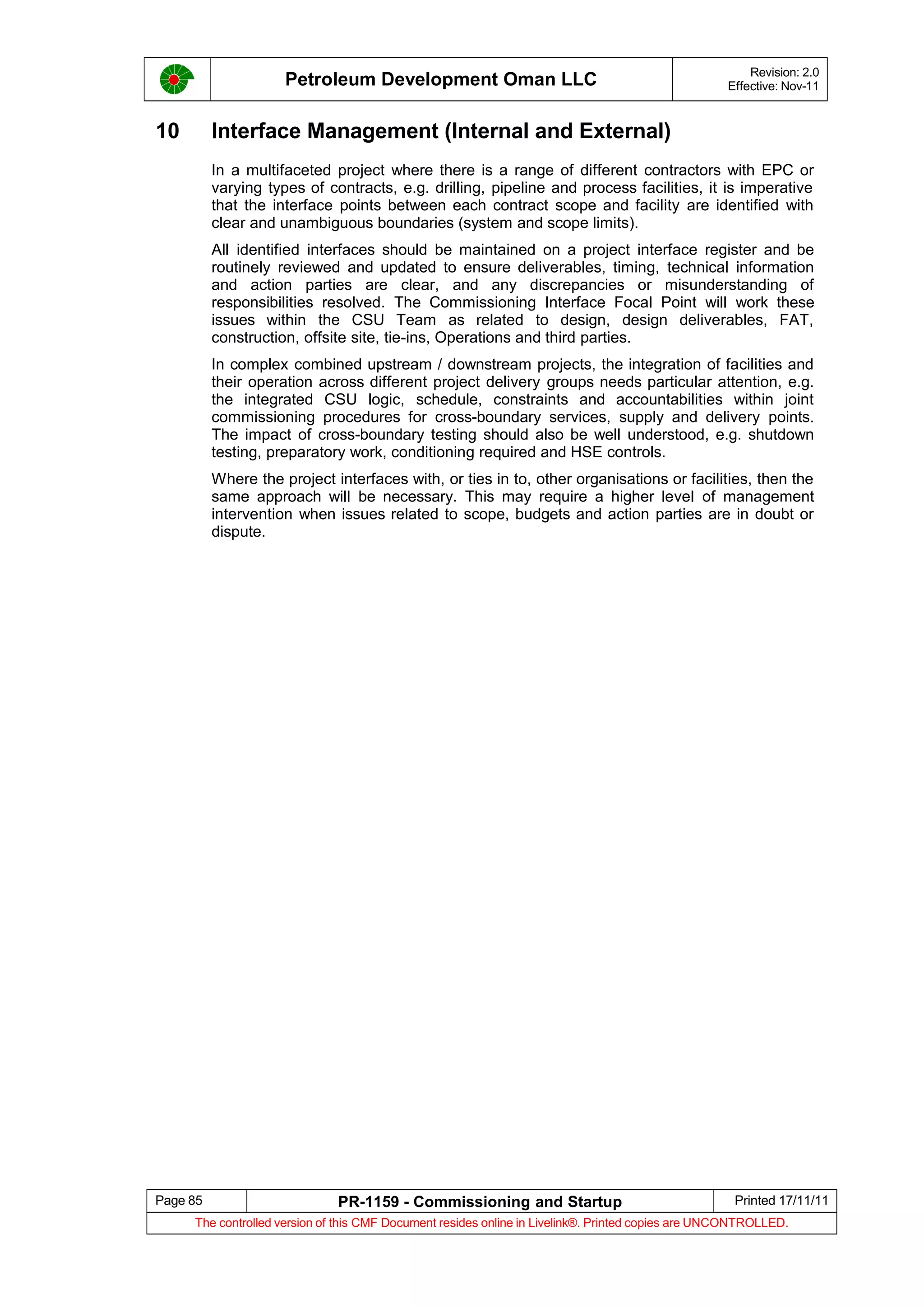 Petroleum Development Oman LLC Revision: 2.0
Effective: Nov-11
10 Interface Management (Internal and External)
In a multifaceted project where there is a range of different contractors with EPC or
varying types of contracts, e.g. drilling, pipeline and process facilities, it is imperative
that the interface points between each contract scope and facility are identified with
clear and unambiguous boundaries (system and scope limits).
All identified interfaces should be maintained on a project interface register and be
routinely reviewed and updated to ensure deliverables, timing, technical information
and action parties are clear, and any discrepancies or misunderstanding of
responsibilities resolved. The Commissioning Interface Focal Point will work these
issues within the CSU Team as related to design, design deliverables, FAT,
construction, offsite site, tie-ins, Operations and third parties.
In complex combined upstream / downstream projects, the integration of facilities and
their operation across different project delivery groups needs particular attention, e.g.
the integrated CSU logic, schedule, constraints and accountabilities within joint
commissioning procedures for cross-boundary services, supply and delivery points.
The impact of cross-boundary testing should also be well understood, e.g. shutdown
testing, preparatory work, conditioning required and HSE controls.
Where the project interfaces with, or ties in to, other organisations or facilities, then the
same approach will be necessary. This may require a higher level of management
intervention when issues related to scope, budgets and action parties are in doubt or
dispute.
Page 85 PR-1159 - Commissioning and Startup Printed 17/11/11
The controlled version of this CMF Document resides online in Livelink®. Printed copies are UNCONTROLLED.
 