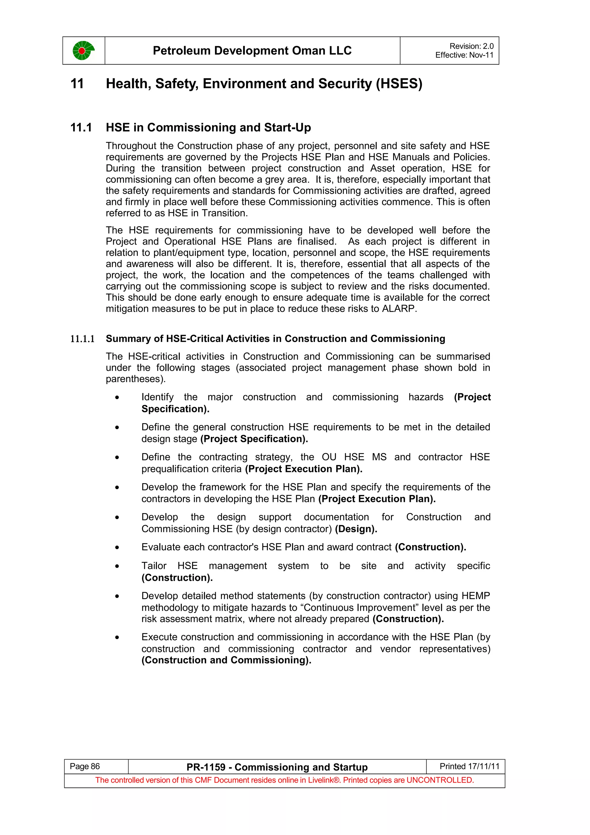 Petroleum Development Oman LLC Revision: 2.0
Effective: Nov-11
11 Health, Safety, Environment and Security (HSES)
11.1 HSE in Commissioning and Start-Up
Throughout the Construction phase of any project, personnel and site safety and HSE
requirements are governed by the Projects HSE Plan and HSE Manuals and Policies.
During the transition between project construction and Asset operation, HSE for
commissioning can often become a grey area. It is, therefore, especially important that
the safety requirements and standards for Commissioning activities are drafted, agreed
and firmly in place well before these Commissioning activities commence. This is often
referred to as HSE in Transition.
The HSE requirements for commissioning have to be developed well before the
Project and Operational HSE Plans are finalised. As each project is different in
relation to plant/equipment type, location, personnel and scope, the HSE requirements
and awareness will also be different. It is, therefore, essential that all aspects of the
project, the work, the location and the competences of the teams challenged with
carrying out the commissioning scope is subject to review and the risks documented.
This should be done early enough to ensure adequate time is available for the correct
mitigation measures to be put in place to reduce these risks to ALARP.
11.1.1 Summary of HSE-Critical Activities in Construction and Commissioning
The HSE-critical activities in Construction and Commissioning can be summarised
under the following stages (associated project management phase shown bold in
parentheses).
• Identify the major construction and commissioning hazards (Project
Specification).
• Define the general construction HSE requirements to be met in the detailed
design stage (Project Specification).
• Define the contracting strategy, the OU HSE MS and contractor HSE
prequalification criteria (Project Execution Plan).
• Develop the framework for the HSE Plan and specify the requirements of the
contractors in developing the HSE Plan (Project Execution Plan).
• Develop the design support documentation for Construction and
Commissioning HSE (by design contractor) (Design).
• Evaluate each contractor's HSE Plan and award contract (Construction).
• Tailor HSE management system to be site and activity specific
(Construction).
• Develop detailed method statements (by construction contractor) using HEMP
methodology to mitigate hazards to “Continuous Improvement” level as per the
risk assessment matrix, where not already prepared (Construction).
• Execute construction and commissioning in accordance with the HSE Plan (by
construction and commissioning contractor and vendor representatives)
(Construction and Commissioning).
Page 86 PR-1159 - Commissioning and Startup Printed 17/11/11
The controlled version of this CMF Document resides online in Livelink®. Printed copies are UNCONTROLLED.
 