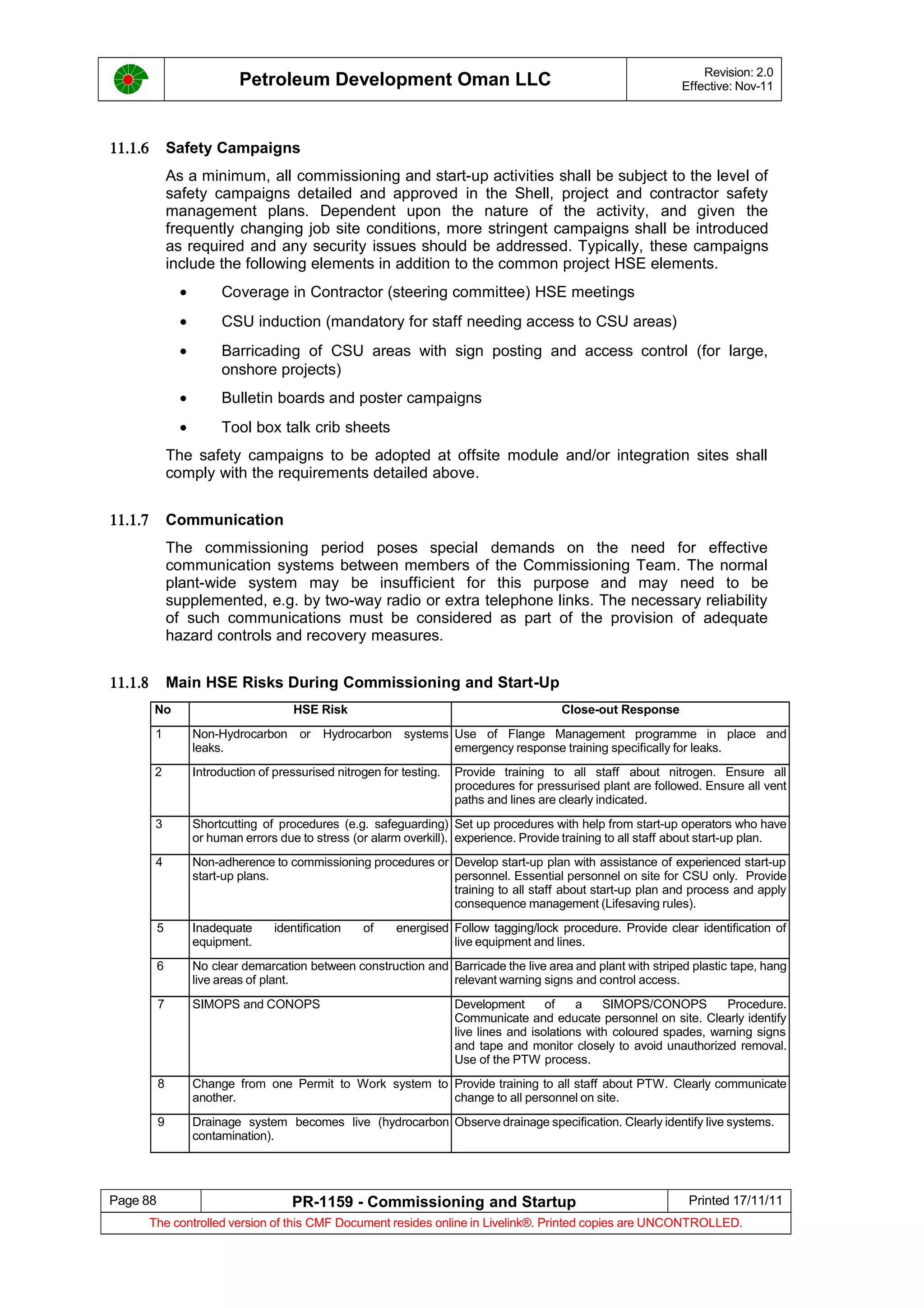 Petroleum Development Oman LLC Revision: 2.0
Effective: Nov-11
11.1.6 Safety Campaigns
As a minimum, all commissioning and start-up activities shall be subject to the level of
safety campaigns detailed and approved in the Shell, project and contractor safety
management plans. Dependent upon the nature of the activity, and given the
frequently changing job site conditions, more stringent campaigns shall be introduced
as required and any security issues should be addressed. Typically, these campaigns
include the following elements in addition to the common project HSE elements.
• Coverage in Contractor (steering committee) HSE meetings
• CSU induction (mandatory for staff needing access to CSU areas)
• Barricading of CSU areas with sign posting and access control (for large,
onshore projects)
• Bulletin boards and poster campaigns
• Tool box talk crib sheets
The safety campaigns to be adopted at offsite module and/or integration sites shall
comply with the requirements detailed above.
11.1.7 Communication
The commissioning period poses special demands on the need for effective
communication systems between members of the Commissioning Team. The normal
plant-wide system may be insufficient for this purpose and may need to be
supplemented, e.g. by two-way radio or extra telephone links. The necessary reliability
of such communications must be considered as part of the provision of adequate
hazard controls and recovery measures.
11.1.8 Main HSE Risks During Commissioning and Start-Up
No HSE Risk Close-out Response
1 Non-Hydrocarbon or Hydrocarbon systems
leaks.
Use of Flange Management programme in place and
emergency response training specifically for leaks.
2 Introduction of pressurised nitrogen for testing. Provide training to all staff about nitrogen. Ensure all
procedures for pressurised plant are followed. Ensure all vent
paths and lines are clearly indicated.
3 Shortcutting of procedures (e.g. safeguarding)
or human errors due to stress (or alarm overkill).
Set up procedures with help from start-up operators who have
experience. Provide training to all staff about start-up plan.
4 Non-adherence to commissioning procedures or
start-up plans.
Develop start-up plan with assistance of experienced start-up
personnel. Essential personnel on site for CSU only. Provide
training to all staff about start-up plan and process and apply
consequence management (Lifesaving rules).
5 Inadequate identification of energised
equipment.
Follow tagging/lock procedure. Provide clear identification of
live equipment and lines.
6 No clear demarcation between construction and
live areas of plant.
Barricade the live area and plant with striped plastic tape, hang
relevant warning signs and control access.
7 SIMOPS and CONOPS Development of a SIMOPS/CONOPS Procedure.
Communicate and educate personnel on site. Clearly identify
live lines and isolations with coloured spades, warning signs
and tape and monitor closely to avoid unauthorized removal.
Use of the PTW process.
8 Change from one Permit to Work system to
another.
Provide training to all staff about PTW. Clearly communicate
change to all personnel on site.
9 Drainage system becomes live (hydrocarbon
contamination).
Observe drainage specification. Clearly identify live systems.
Page 88 PR-1159 - Commissioning and Startup Printed 17/11/11
The controlled version of this CMF Document resides online in Livelink®. Printed copies are UNCONTROLLED.
 