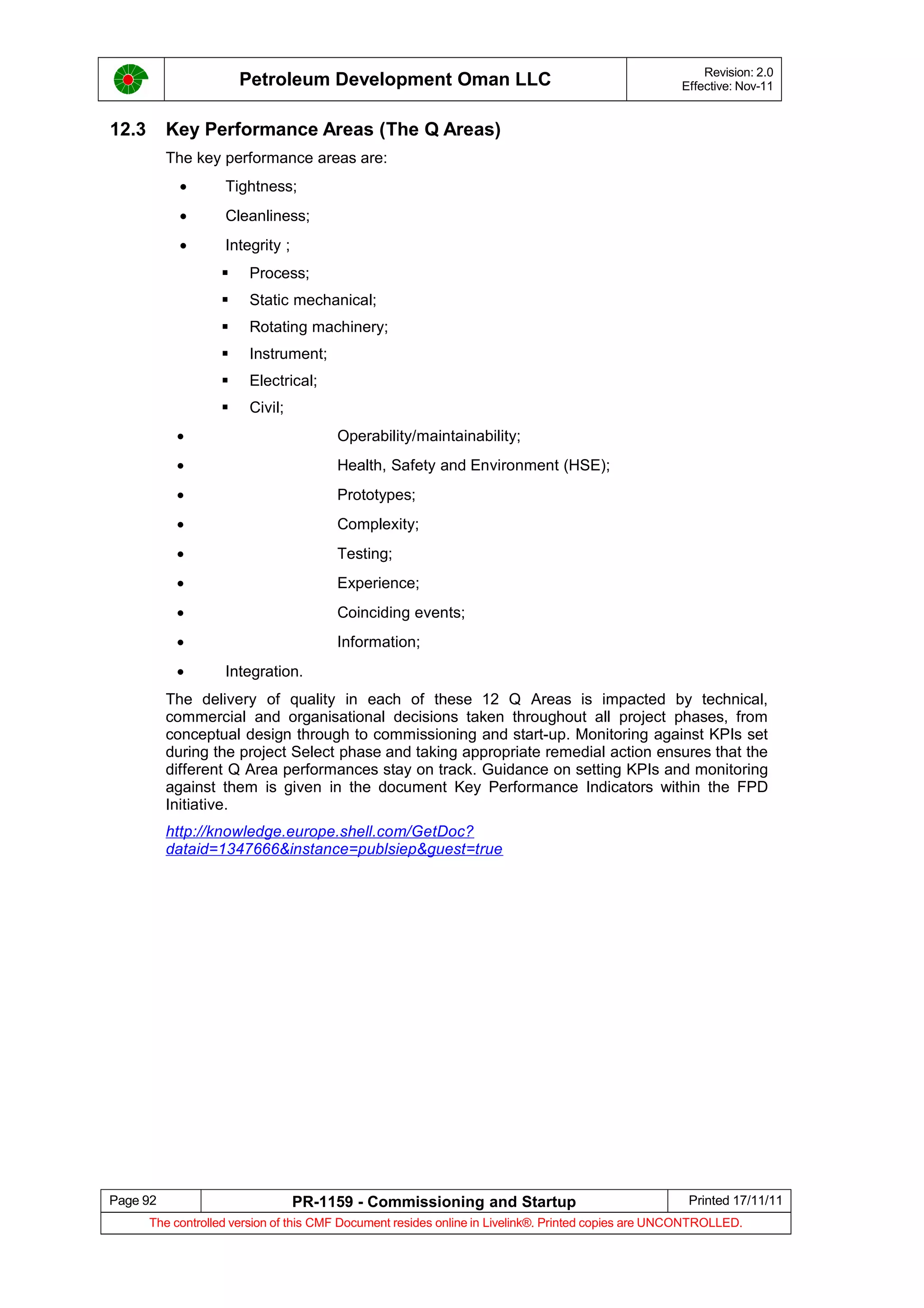 Petroleum Development Oman LLC Revision: 2.0
Effective: Nov-11
12.3 Key Performance Areas (The Q Areas)
The key performance areas are:
• Tightness;
• Cleanliness;
• Integrity ;
 Process;
 Static mechanical;
 Rotating machinery;
 Instrument;
 Electrical;
 Civil;
• Operability/maintainability;
• Health, Safety and Environment (HSE);
• Prototypes;
• Complexity;
• Testing;
• Experience;
• Coinciding events;
• Information;
• Integration.
The delivery of quality in each of these 12 Q Areas is impacted by technical,
commercial and organisational decisions taken throughout all project phases, from
conceptual design through to commissioning and start-up. Monitoring against KPIs set
during the project Select phase and taking appropriate remedial action ensures that the
different Q Area performances stay on track. Guidance on setting KPIs and monitoring
against them is given in the document Key Performance Indicators within the FPD
Initiative.
http://knowledge.europe.shell.com/GetDoc?
dataid=1347666&instance=publsiep&guest=true
Page 92 PR-1159 - Commissioning and Startup Printed 17/11/11
The controlled version of this CMF Document resides online in Livelink®. Printed copies are UNCONTROLLED.
 