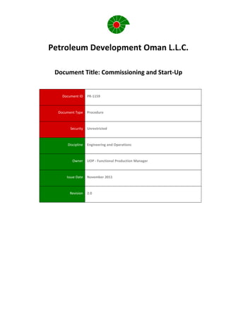 Petroleum Development Oman L.L.C.
Document Title: Commissioning and Start-Up
Document ID PR-1159
Document Type Procedure
Security Unrestricted
Discipline Engineering and Operations
Owner UOP - Functional Production Manager
Issue Date November 2011
Revision 2.0
 
