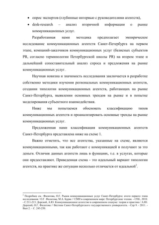  опрос экспертов (глубинные интервью с руководителями агентств),
     desk-research          –     анализ        вторичной          информации           о     рынке
        коммуникационных услуг.
       Разработанная             нами       методика          предполагает           эмпирическое
исследование коммуникационных агентств Санкт-Петербурга на первом
этапе, компаний-заказчиков коммуникационных услуг (базисных субъектов
PR, согласно терминологии Петербургской школы PR) на втором этапе и
дальнейший сопоставительный анализ спроса и предложения на рынке
коммуникационных услуг.
       Научная новизна и значимость исследования заключается в разработке
собственно методики изучения региональных коммуникационных агентств,
создании типологии коммуникационных агентств, работающих на рынке
Санкт-Петербурга, выявлении основных трендов на рынке и в попытке
моделирования субъектного взаимодействия.
       Ниже         мы       попытаемся           обосновать          классификацию             типов
коммуникационных агентств и проанализировать основные тренды на рынке
коммуникационных услуг.
       Предложенная нами классификация коммуникационных агентств
Санкт-Петербурга представлена ниже на схеме 1.
       Важно отметить, что все агентства, указанные на схеме, являются
коммуникационными, так как работают с коммуникацией и получают за это
деньги. Отличия данных агентств лишь в функциях, т.е. в услугах, которые
они предоставляют. Приведенная схема - это идеальный вариант типологии
агентств, на практике же ситуация несколько отличается от идеальной2.




2
  Подробнее см.: Филатова, О.Г. Рынок коммуникационных услуг Санкт-Петербурга: итоги первого этапа
исследования / О.Г. Филатова, М.А. Буряк // СМИ в современном мире: Петербургские чтения. - СПб., 2010.
- С.211-213; Дорский, А.Ю. Коммуникационное агентство в современном социуме: теория и практика / А.Ю.
Дорский, О.Г. Филатова // Вестник Санкт-Петербургского государственного университета. - Сер 9. - 2011. -
Вып 2. – С. 243-250.
 
