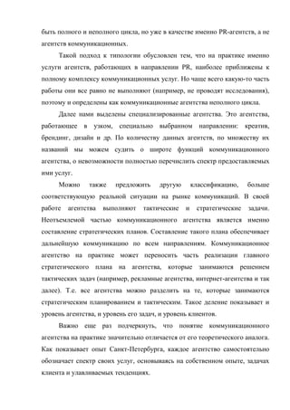 быть полного и неполного цикла, но уже в качестве именно PR-агентств, а не
агентств коммуникационных.
     Такой подход к типологии обусловлен тем, что на практике именно
услуги агентств, работающих в направлении PR, наиболее приближены к
полному комплексу коммуникационных услуг. Но чаще всего какую-то часть
работы они все равно не выполняют (например, не проводят исследования),
поэтому и определены как коммуникационные агентства неполного цикла.
     Далее нами выделены специализированные агентства. Это агентства,
работающее в узком, специально выбранном направлении: креатив,
брендинг, дизайн и др. По количеству данных агентств, по множеству их
названий мы можем судить о широте функций коммуникационного
агентства, о невозможности полностью перечислить спектр предоставляемых
ими услуг.
     Можно      также   предложить     другую       классификацию,    больше
соответствующую реальной ситуации на рынке коммуникаций. В своей
работе   агентства   выполняют    тактические   и    стратегические   задачи.
Неотъемлемой частью коммуникационного агентства является именно
составление стратегических планов. Составление такого плана обеспечивает
дальнейшую коммуникацию по всем направлениям. Коммуникационное
агентство на практике может переносить часть реализации главного
стратегического плана на агентства, которые занимаются решением
тактических задач (например, рекламные агентства, интернет-агентства и так
далее). Т.е. все агентства можно разделить на те, которые занимаются
стратегическим планированием и тактическим. Такое деление показывает и
уровень агентства, и уровень его задач, и уровень клиентов.
     Важно еще раз подчеркнуть, что понятие коммуникационного
агентства на практике значительно отличается от его теоретического аналога.
Как показывает опыт Санкт-Петербурга, каждое агентство самостоятельно
обозначает спектр своих услуг, основываясь на собственном опыте, задачах
клиента и улавливаемых тенденциях.
 