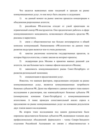 Что касается выявленных нами тенденций и трендов на рынке
коммуникационных услуг, то они могут быть сведены к следующим:
     1)    на данный момент на рынке заметны процессы концентрации и
объединения разрозненных агентств;
     2)    российские PR-агентства отходят от узкой ориентации на
ограниченный спектр PR-инструментов. Они предпочитают работать в сфере
коммуникационного менеджмента, позволяющего объединить средства PR,
рекламы и маркетинга;
     3)    связи с общественностью все больше интегрируются в общий
комплекс коммуникаций. Наименование «PR-агентство» на данном этапе
развития индустрии является чем-то очень размытым;
     4)    заметно увеличение количества государственных проектов, за
которые берутся агентства, а также заказов на интернет-проекты;
     5)    лидирующая роль Москвы в принятии важных решений для
агентств, так как большая часть главных офисов находится в Москве;
     6)    зависимость коммуникационного рынка Санкт-Петербурга от
развития региональной экономики;
     7)    специализация в предоставлении услуг.
     Известно, что важным фактором, определяющим ситуацию на рынке
коммуникационных     услуг,   являются   коммуникационные         потребности
базисных субъектов PR. Далее мы обратимся к данным второго этапа нашего
исследования и рассмотрим, как взаимодействуют базисные субъекты PR
(коммерческие    компании     Санкт-Петербурга)    с   коммуникационными
агентствами. А также проведем сопоставительный анализ спроса и
предложения на рынке коммуникационных услуг на основании результатов
двух этапов нашего исследования.
     На втором этапе исследования под нашим руководством были
опрошены представители базисных субъектов PR, являющиеся членами двух
профессиональных объединений: формального - члены Северо-Западного
отделения Российской Ассоциации по связям с общественностью и
 