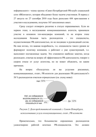 неформального - члены группы «Санкт-Петербургский PR-клуб» социальной
сети «ВКонтакте», которая объединяет более тысячи участников. В период с
27 августа по 27 сентября 2010 года было разослано 684 приглашения к
участию в исследовании, получено 165 заполненных анкет.
     Сразу следует оговорить различие в статусе опрашиваемых. Если на
первом этапе, в исследовании коммуникационных агентств, принимали
участие в основном топ-менеджеры компаний, то на втором этапе
исследования    большая    часть     респондентов   -   это     специалисты,
осуществляющие PR-деятельностью, но не входящие в руководящий состав.
На наш взгляд, это важная подробность, т.к. специалисты такого уровня не
формируют политику компании, а работают с уже существующей, т.е.
выполняют поставленные задачи. Это становится наиболее заметно, когда
респондент, отвечая на вопрос об эффективности PR-деятельности, говорит о
скором отказе от услуг агентства, но не может объяснить, по каким
причинам.
     На     вопрос    «Пользуетесь     ли    вы     услугами     рекламных,
коммуникационных, event-, PR-агентств для реализации PR-деятельности?»
58 % респондентов ответили отрицательно (см. схему ниже):




     Рисунок 2. Доля представителей компаний г. Санкт-Петербурга,
      использовавших услуги коммуникационных, event-, PR-агентств


     Примечательно,    что    большинство     опрошенных       респондентов
удовлетворено    работой     штатных     PR-специалистов.      Это   должно
 