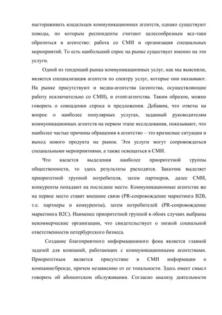 настораживать владельцев коммуникационных агентств, однако существуют
поводы, по которым респонденты считают целесообразным все-таки
обратиться в агентство: работа со СМИ и организация специальных
мероприятий. То есть наибольший спрос на рынке существует именно на эти
услуги.
    Одной из тенденций рынка коммуникационных услуг, как мы выяснили,
является специализация агентств по спектру услуг, которые они оказывают.
На рынке присутствуют и медиа-агентства (агентства, осуществляющие
работу исключительно со СМИ), и event-агентства. Таким образом, можно
говорить о совпадении спроса и предложения. Добавим, что ответы на
вопрос    о   наиболее     популярных   услугах,    заданный     руководителям
коммуникационных агентств на первом этапе исследования, показывают, что
наиболее частые причины обращения в агентство – это кризисные ситуации и
выход нового продукта на рынок. Эти услуги могут сопровождаться
специальными мероприятиями, а также освещаться в СМИ.
    Что       касается     выделения    наиболее     приоритетной         группы
общественности, то здесь результаты расходятся. Заказчик выделяет
приоритетной     группой     потребителя,   затем   партнеров,    далее    СМИ,
конкуренты попадают на последнее место. Коммуникационные агентства же
на первое место ставят внешние связи (PR-сопровождение маркетинга B2B,
т.е. партнеры и конкуренты), затем потребителей (PR-сопровождение
маркетинга B2C). Наименее приоритетной группой в обоих случаях выбраны
некоммерческие организации, что свидетельствует о низкой социальной
ответственности петербургского бизнеса.
     Создание благоприятного информационного фона является главной
задачей для компаний, работающих с коммуникационными агентствами.
Приоритетным       является     присутствие    в    СМИ        информации      о
компании/бренде, причем независимо от ее тональности. Здесь имеет смысл
говорить об абонентском обслуживании. Согласно анализу деятельности
 