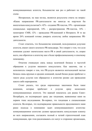 коммуникационных агентств, большинство как раз и работают по такой
схеме.
        Интересным, на наш взгляд, являются результаты ответа на вопрос:
«Какие направления PR-деятельности вы никогда не поручили бы
внештатным консультантам?»: 42% - создание PR-текстов, 19% - организация
специальных мероприятий, 14% - распространение PR-текстов, 14% -
мониторинг СМИ, 12% - проведение PR-кампаний в Интернете. В то же
время 26% компаний готовы доверить агентству любое направление PR-
деятельности.
        Стоит отметить, что большинство компаний, пользующихся услугами
агентств, имеют своего штатного PR-менеджера. Это говорит о том, что если
компания уделяет значительное место PR в своей деятельности, то, скорее
всего, она обратится к агентству как к более профессиональному и опытному
помощнику.
        Отметим очевидную связь между величиной бизнеса и частотой
обращения к услугам внешнего консультанта. Как заказчик, так и
исполнитель говорят о том, что PR-услуги являются неотъемлемой частью
бизнеса лишь крупных и средних компаний, малый бизнес редко прибегает к
такого рода услугам или обращается в агентство разово для проведения
какого-либо мероприятия.
        Стоит указать, что среди опрошенных заказчиков были такие
компании,       которые     прибегают    к    услугам   сразу     нескольких
коммуникационных агентств. Это важный показатель для рынка Санкт-
Петербурга, он подтверждает сразу две тенденции, выявленные нами на
первом этапе исследования. Во-первых, это тенденция к специализации
агентств. Во-вторых, это подтверждение правильности предложенного нами
ранее    подхода   к      пониманию   задач   коммуникационного    агентства:
коммуникационное агентство должно предоставлять консультации клиенту
во всех направлениях, составлять полный и четкий стратегический план
коммуникации, при этом реализовывать его могут и сторонние организации,
 