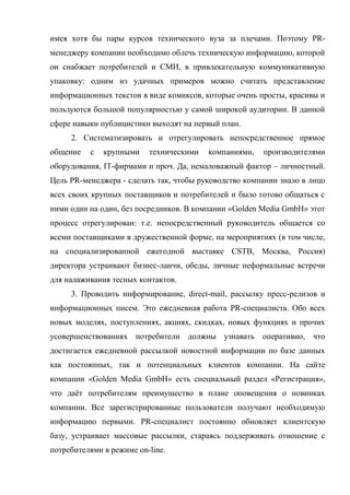 имея хотя бы пары курсов технического вуза за плечами. Поэтому PR-
менеджеру компании необходимо облечь техническую информацию, которой
он снабжает потребителей и СМИ, в привлекательную коммуникативную
упаковку: одним из удачных примеров можно считать представление
информационных текстов в виде комиксов, которые очень просты, красивы и
пользуются большой популярностью у самой широкой аудитории. В данной
сфере навыки публицистики выходят на первый план.
     2. Систематизировать и отрегулировать непосредственное прямое
общение   с   крупными    техническими   компаниями,   производителями
оборудования, IT-фирмами и проч. Да, немаловажный фактор – личностный.
Цель PR-менеджера - сделать так, чтобы руководство компании знало в лицо
всех своих крупных поставщиков и потребителей и было готово общаться с
ними один на один, без посредников. В компании «Golden Media GmbH» этот
процесс отрегулирован: т.е. непосредственный руководитель общается со
всеми поставщиками в дружественной форме, на мероприятиях (в том числе,
на специализированной ежегодной выставке CSTB, Москва, Россия)
директора устраивают бизнес-ланчи, обеды, личные неформальные встречи
для налаживания тесных контактов.
     3. Проводить информирование, direct-mail, рассылку пресс-релизов и
информационных писем. Это ежедневная работа PR-специалиста. Обо всех
новых моделях, поступлениях, акциях, скидках, новых функциях и прочих
усовершенствованиях потребители должны узнавать оперативно, что
достигается ежедневной рассылкой новостной информации по базе данных
как постоянных, так и потенциальных клиентов компании. На сайте
компании «Golden Media GmbH» есть специальный раздел «Регистрация»,
что даёт потребителям преимущество в плане оповещения о новинках
компании. Все зарегистрированные пользователи получают необходимую
информацию первыми. PR-специалист постоянно обновляет клиентскую
базу, устраивает массовые рассылки, стараясь поддерживать отношение с
потребителями в режиме on-line.
 