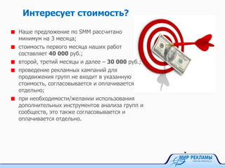 Интересует стоимость?
Наше предложение по SMM рассчитано
минимум на 3 месяца;
стоимость первого месяца наших работ
составляет 40 000 руб.;
второй, третий месяцы и далее – 30 000 руб.;
проведение рекламных кампаний для
продвижения групп не входит в указанную
стоимость, согласовывается и оплачивается
отдельно;
при необходимости/желании использования
дополнительных инструментов анализа групп и
сообществ, это также согласовывается и
оплачивается отдельно.
 