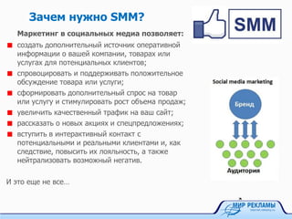 Зачем нужно SMM?
Маркетинг в социальных медиа позволяет:
создать дополнительный источник оперативной
информации о вашей компании, товарах или
услугах для потенциальных клиентов;
спровоцировать и поддерживать положительное
обсуждение товара или услуги;
сформировать дополнительный спрос на товар
или услугу и стимулировать рост объема продаж;
увеличить качественный трафик на ваш сайт;
рассказать о новых акциях и спецпредложениях;
вступить в интерактивный контакт с
потенциальными и реальными клиентами и, как
следствие, повысить их лояльность, а также
нейтрализовать возможный негатив.
И это еще не все…
 