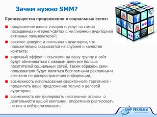 Зачем нужно SMM?
Преимущества продвижения в социальных сетях:
продвижение ваших товаров и услуг на самых
посещаемых интернет-сайтах с миллионной аудиторией
активных пользователей;
высокое доверие и лояльность аудитории, что
положительно сказывается на глубине и качестве
контакта;
вирусный эффект – ссылками на вашу группу и сайт
будут обмениваться с каждым днем все больше
посетителей социальных сетей. Таким образом, сами
пользователи будут являться бесплатными рекламными
агентами по распространению информации;
возможность использования сверхточного таргетинга -
продвигать ваше предложение только в целевой
аудитории;
возможность контролировать негативные отзывы о
деятельности вашей компании, оперативно реагировать
на них и нейтрализовывать.
 
