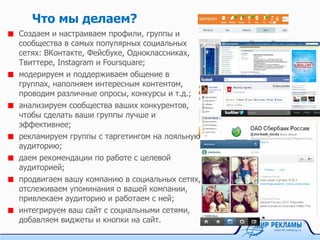 Что мы делаем?
Создаем и настраиваем профили, группы и
сообщества в самых популярных социальных
сетях: ВКонтакте, Фейсбуке, Одноклассниках,
Твиттере, Instagram и Foursquare;
модерируем и поддерживаем общение в
группах, наполняем интересным контентом,
проводим различные опросы, конкурсы и т.д.;
анализируем сообщества ваших конкурентов,
чтобы сделать ваши группы лучше и
эффективнее;
рекламируем группы с таргетингом на лояльную
аудиторию;
даем рекомендации по работе с целевой
аудиторией;
продвигаем вашу компанию в социальных сетях,
отслеживаем упоминания о вашей компании,
привлекаем аудиторию и работаем с ней;
интегрируем ваш сайт с социальными сетями,
добавляем виджеты и кнопки на сайт.
 