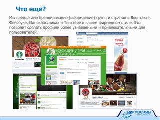 Что еще?
Мы предлагаем брендирование (оформление) групп и страниц в Вконтакте,
Фейсбуке, Одноклассниках и Твиттере в вашем фирменном стиле. Это
позволит сделать профили более узнаваемыми и привлекательными для
пользователей.
 