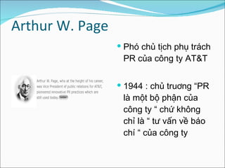 Arthur W. Page  Phó chủ tịch phụ trách PR của công ty AT&T 1944 : chủ truơng “PR là một bộ phận của công ty “ chứ không chỉ là “ tư vấn về báo chí “ của công ty  