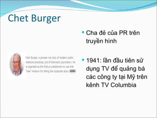 Chet Burger Cha đẻ của PR trên truyền hình  1941: lần đầu tiên sử dụng TV để quảng bá các công ty tại Mỹ trên kênh TV Columbia  