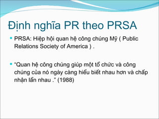 Định nghĩa PR theo PRSA PRSA: Hiệp hội quan hệ công chúng Mỹ ( Public Relations Society of America ) . “ Quan hệ công chúng giúp một tổ chức và công chúng của nó ngày càng hiểu biết nhau hơn và chấp nhận lẩn nhau  .” (1988) 