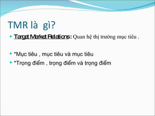 TMR là  gì? Target Market Relations  :  Quan hệ thị trường mục tiêu . *Mục tiêu , mục tiêu và mục tiêu  *Trọng điểm , trọng điểm và trọng điểm  