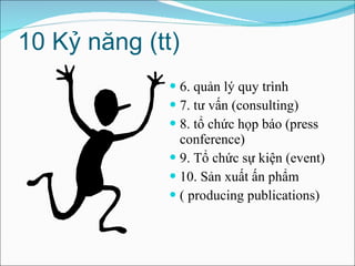 10 Kỷ năng (tt) 6. quản lý quy trình 7. tư vấn (consulting) 8. tổ chức họp báo (press conference) 9. Tổ chức sự kiện (event) 10. Sản xuất ấn phẩm  ( producing publications)  