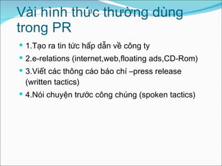 Vài hình thức thường dùng trong PR 1.Tạo ra tin tức hấp dẫn về công ty 2.e-relations (internet,web,floating ads,CD-Rom) 3.Viết các thông cáo báo chí –press release (written tactics) 4.Nói chuyện trước công chúng (spoken tactics) 