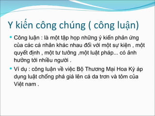 Y kiến công chúng ( công luận)  Công luận : là một tập họp những ý kiến phản ứng của các cá nhân khác nhau đối với một sự kiện , một quy ế t định , một tư tưởng ,một luật pháp... có ảnh hưởng tới nhiều người . Ví dụ : công luận về việc Bộ Thương Mại Hoa Kỳ áp dụng luật chống phá giá lên cá da trơn và tôm của Việt nam . 