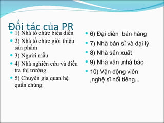 Đối tác của PR 1) Nhà tổ chức biểu diễn 2) Nhà tổ chức giới thiệu sản phẩm 3) Người mẫu 4) Nhà nghiên cứu và điều tra thị trường 5) Chuyên gia quan hệ quần chúng 6) Đại diên  bán hàng  7) Nhà bán sỉ và đại lý  8) Nhà sản xuất 9) Nhà văn ,nhà báo 10) Vận động viên ,nghệ sĩ nổi tiếng ... 