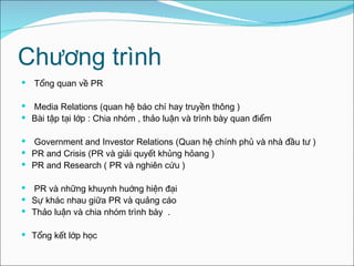 Chương trình Tổng quan về PR  Media Relations (quan hệ báo chí hay truyền thông ) Bài tập tại lớp : Chia nhóm , thảo luận và trình bày quan điểm  Government and Investor Relations (Quan hệ chính phủ và nhà đầu tư ) PR and Crisis (PR và giải quyết khủng hỏang ) PR and Research ( PR và nghiên cứu ) PR và những khuynh huớng hiện đại  Sự khác nhau giữa PR và quảng cáo Thảo luận và chia nhóm  trình bày  . Tổng kết lớp học 
