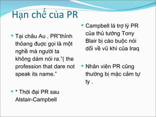 Hạn chế của PR Tại châu Au , PR”thỉnh thỏang đuợc gọi là một nghề mà người ta không dám nói ra.”( the profession that dare not speak its name.” *  Thời đại PR sau Alstair-Campbell  Campbell là trợ lý PR của thủ tướng Tony Blair bị cáo buộc nói dối về vũ khí của Iraq  Nhân viên PR cũng thường bị mặc cảm tự ty . 