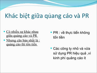 Khác biệt giữa qủang cáo và PR Có nhiều sự khác nhau giữa quảng cáo và PR  Nhưng căn bản nhất là : quảng cáo thì tốn tiền  PR : về thực tiển không tốn tiền Các công ty nhỏ và vừa sử dụng PR hiệu quả ,vì kinh phí quảng cáo ít  