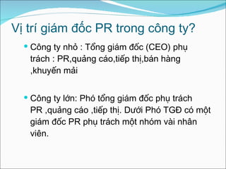 Vị trí giám đốc PR trong công ty? Công ty nhỏ : Tổng giám đốc (CEO) phụ trách : PR,quảng cáo,tiếp thị,bán hàng ,khuyến mải Công ty lớn: Phó tổng giám đốc phụ trách PR ,quảng cáo ,tiếp thị. Dưới Phó TGĐ có một giám đốc PR phụ trách một nhóm vài nhân viên. 