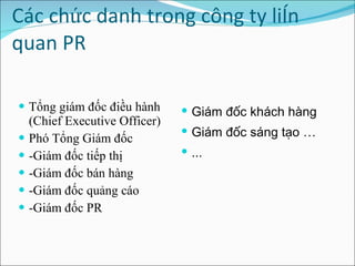 Các chức danh trong công ty liên quan PR    Tổng giám đốc điều hành (Chief Executive Officer) Phó Tổng Giám đốc  -Giám đốc tiếp thị -Giám đốc bán hàng  -Giám đốc quảng cáo -Giám đốc PR Giám đốc khách hàng  Giám đốc sáng tạo … ... 