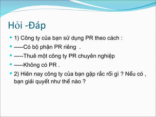 Hỏi -Đáp 1 ) Công ty của bạn sử dụng PR theo cách : -----Có bộ phận PR riêng  . -----Thuê một công ty PR chuyên nghiệp -----Không có PR . 2) Hiên nay công ty của bạn gặp rắc rối gì ? Nếu có , bạn giải quyết như thế nào ? 
