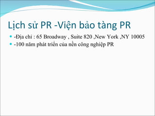 Lịch sử PR -Viện bảo tàng PR  -Địa chỉ : 65 Broadway , Suite 820 ,New York ,NY 10005 -100 năm phát triển của nền công nghiệp PR  