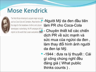 Mose Kendrick -Người Mỹ da đen đầu tiên làm PR cho Coca-Cola  - Chuyên thiết kế các chiến dịch PR về sức mạnh và sức mua của ngừoi da đen , làm thay đổi hình ảnh người da đen tại Mỹ. -1944 : đưa ra lý thuyết : Cái gì công chúng nghĩ đều đáng giá ( What public thinks counts ) . 