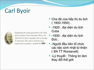 Carl Byoir  Cha đẻ của tiếp thị du lịch ( 1900-1950) . -1920 : đại diện du lịch Cuba  -1930 : đại diện du lịch Đức . -Người đầu tiên tổ chức các tiệc sinh nhật từ thiện ( SN TT Roosevelt)  -Lý thuyết : Thông tin làm thay đổi thế giới 