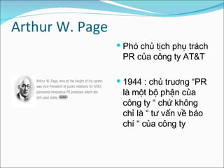 Arthur W. Page  Phó chủ tịch phụ trách PR của công ty AT&T 1944 : chủ truơng “PR là một bộ phận của công ty “ chứ không chỉ là “ tư vấn về báo chí “ của công ty  